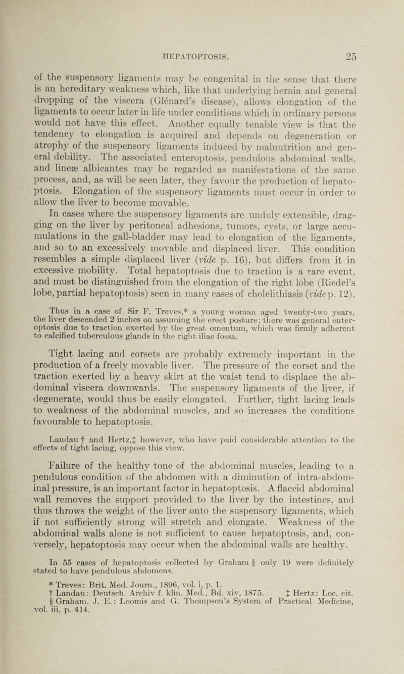 of the suspensory ligaments may be congenital in the sense that there is an hereditary weakness which, like that underlying hernia and general dropping of the viscera (Glenard’s disease), allows elongation of the ligaments to occur later in life under conditions which in ordinary persons would not have this effect. Another equally tenable view is that the tendency to elongation is acquired and depends on degeneration or atrophy of the suspensory ligaments induced by malnutrition and gen¬ eral debility. rlhe associated enteroptosis, pendulous abdominal walls, and lineae albicantes may be regarded as manifestations of the same process, and, as will be seen later, they favour the production of hepato- ptosis. Elongation of the suspensory ligaments must occur in order to allow the liver to become movable. In cases where the suspensory ligaments are unduly extensible, drag¬ ging on the liver by peritoneal adhesions, tumors, cysts, or large accu¬ mulations in the gall-bladder may lead to elongation of the ligaments, and so to an excessively movable and displaced liver. This condition resembles a simple displaced liver {vide p. 16), but differs from it in excessive mobility. Total hepatoptosis due to traction is a rare event, and must be distinguished from the elongation of the right lobe (Riedel’s lobe, partial hepatoptosis) seen in many cases of cholelithiasis {videp. 12). Thus in a case of Sir F. Treves,* a young woman aged twenty-two years, the liver descended 2 inches on assuming the erect posture; there was general enter¬ optosis due to traction exerted by the great omentum, which was firmly adherent to calcified tuberculous glands in the right iliac fossa. Tight lacing and corsets are probably extremely important in the production of a freely movable liver. The pressure of the corset and the traction exerted by a heavy skirt at the waist tend to displace the ab¬ dominal viscera downwards. The suspensory ligaments of the liver, if degenerate, would thus be easily elongated. Further, tight lacing leads to weakness of the abdominal muscles, and so increases the conditions favourable to hepatoptosis. Landau f and Hertz,* however, who have paid considerable attention to the effects of tight lacing, oppose this view. Failure of the healthy tone of the abdominal muscles, leading to a pendulous condition of the abdomen with a diminution of intra-abdom¬ inal pressure, is an important factor in hepatoptosis. A flaccid abdominal wall removes the support provided to the liver by the intestines, and thus throws the weight of the liver onto the suspensory ligaments, which if not sufficiently strong will stretch and elongate. Weakness of the abdominal walls alone is not sufficient to cause hepatoptosis, and, con¬ versely, hepatoptosis may occur when the abdominal walls are healthy. In 55 cases of hepatoptosis collected by Graham § only 19 were definitely stated to have pendulous abdomens. * Treves: Brit. Med. Journ., 1896, vol. i, p. 1. f Landau: Deutsch. Archiv f. klin. Med., Bd. xiv, 1875. t Hertz: Loc. cit. § Graham, J. E.: Loomis and G. Thompson’s System of Practical Medicine, vol. iii, p. 414.