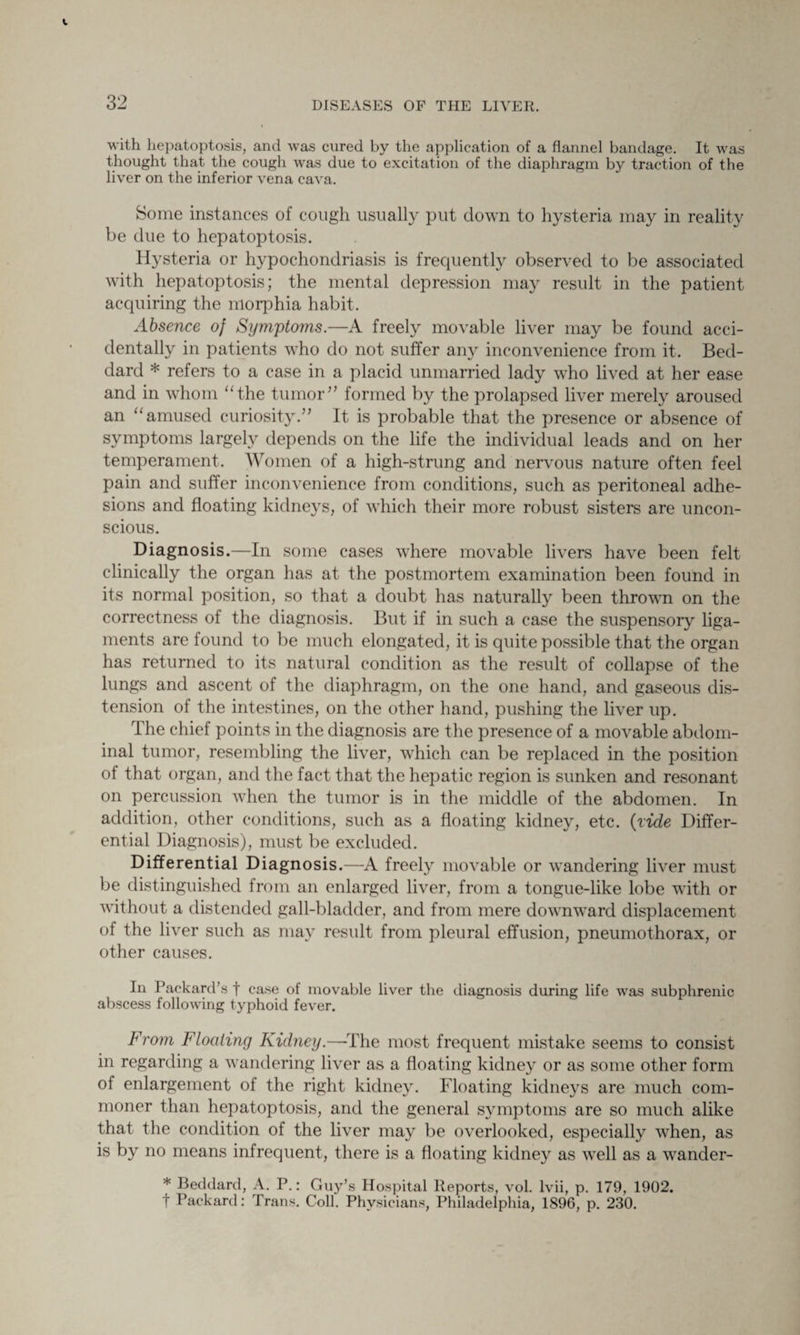 with hepatoptosis, and was cured by the application of a flannel bandage. It was thought that the cough was due to excitation of the diaphragm by traction of the liver on the inferior vena cava. Some instances of cough usually put down to hysteria may in reality be due to hepatoptosis. Hysteria or hypochondriasis is frequently observed to be associated with hepatoptosis; the mental depression may result in the patient acquiring the morphia habit. Absence of Symptoms.—A freely movable liver may be found acci¬ dentally in patients who do not suffer any inconvenience from it. Bed- dard * refers to a case in a placid unmarried lady who lived at her ease and in whom “the tumor” formed by the prolapsed liver merely aroused an “amused curiosity.” It is probable that the presence or absence of symptoms largely depends on the life the individual leads and on her temperament. Women of a high-strung and nervous nature often feel pain and suffer inconvenience from conditions, such as peritoneal adhe¬ sions and floating kidneys, of which their more robust sisters are uncon¬ scious. Diagnosis.—In some cases where movable livers have been felt clinically the organ has at the postmortem examination been found in its normal position, so that a doubt has naturally been thrown on the correctness of the diagnosis. But if in such a case the suspensory liga¬ ments are found to be much elongated, it is quite possible that the organ has returned to its natural condition as the result of collapse of the lungs and ascent of the diaphragm, on the one hand, and gaseous dis¬ tension of the intestines, on the other hand, pushing the liver up. The chief points in the diagnosis are the presence of a movable abdom¬ inal tumor, resembling the liver, which can be replaced in the position of that organ, and the fact that the hepatic region is sunken and resonant on percussion when the tumor is in the middle of the abdomen. In addition, other conditions, such as a floating kidney, etc. (ride Differ¬ ential Diagnosis), must be excluded. Differential Diagnosis.—A freely movable or wandering liver must be distinguished from an enlarged liver, from a tongue-like lobe with or without a distended gall-bladder, and from mere downward displacement of the liver such as may result from pleural effusion, pneumothorax, or other causes. In Packard’s f case of movable liver the diagnosis during life was subphrenic abscess following typhoid fever. From Floating Kidney.—The most frequent mistake seems to consist in regarding a wandering liver as a floating kidney or as some other form of enlargement of the right kidney. Floating kidneys are much com¬ moner than hepatoptosis, and the general symptoms are so much alike that the condition of the liver may be overlooked, especially when, as is by no means infrequent, there is a floating kidney as well as a wander- * Beddard, A. P.: Guy’s Hospital Reports, vol. lvii, p. 179, 1902. t Packard: Trans. Coll. Physicians, Philadelphia, 1896, p. 230.