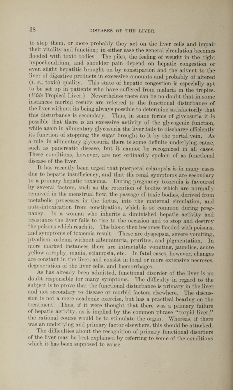 to stop them, or more probably they act on the liver cells and impair their vitality and function; in either case the general circulation becomes flooded with toxic bodies. The piles, the feeling of weight in the right hypochondrium, and shoulder pain depend on hepatic congestion or even slight hepatitis brought on by constipation and the advent to the liver of digestive products in excessive amounts and probably of altered (f. e., toxic) quality. This state of hepatic congestion is especially apt to be set up in patients who have suffered from malaria in the tropics. (1 ide 1 ropical Liver.) Nevertheless there can be no doubt that in some instances morbid results are referred to the functional disturbance of the liver without its being always possible to determine satisfactorily that this disturbance is secondary. Thus, in some forms of glycosuria it is possible that there is an excessive activity of the glycogenic function, while again in alimentary glycosuria the liver fails to discharge efficiently its function of stopping the sugar brought to it by the portal vein. As a rule, in alimentary glycosuria there is some definite underlying cause, such as pancreatic disease, but it cannot be recognized in all cases. These conditions, however, are not ordinarily spoken of as functional disease of the liver. It has recently been urged that puerperal eclampsia is in many cases due to hepatic insufficiency, and that the renal symptoms are secondary to a primary hepatic toxaemia. During pregnancy toxaemia is favoured by several factors, such as the retention of bodies which are normally removed in the menstrual flow, the passage of toxic bodies, derived from metabolic processes in the foetus, into the maternal circulation, and auto-intoxication from constipation, which is so common during preg¬ nancy. In a woman who inherits a diminished hepatic activity and resistance the liver fails to rise to the occasion and to stop and destroy the poisons which reach it. The blood then becomes flooded with poisons, and symptoms of toxaemia result. These are dyspepsia, severe vomiting, ptyalism, oedema without albuminuria, pruritus, and pigmentation. In more marked instances there are intractable vomiting, jaundice, acute yellow atrophy, mania, eclampsia, etc. In fatal cases, however, changes are constant in the liver, and consist in focal or more extensive necroses, degeneration of the liver cells, and haemorrhages. As has already been admitted, functional disorder of the liver is no doubt responsible for many symptoms. The difficulty in regard to the subject is to prove that the functional disturbance is primary in the liver and not secondary to disease or morbid factors elsewhere. The discus¬ sion is not a mere academic exercise, but has a practical bearing on the treatment. Thus, if it were thought that there was a primary failure of hepatic activity, as is implied by the common phrase “torpid liver,” the rational course would be to stimulate the organ. Whereas, if there was an underlying and primary factor elsewhere, this should be attacked. The difficulties about the recognition of primary functional disorders of the liver may be best explained by referring to some of the conditions which it has been supposed to cause.