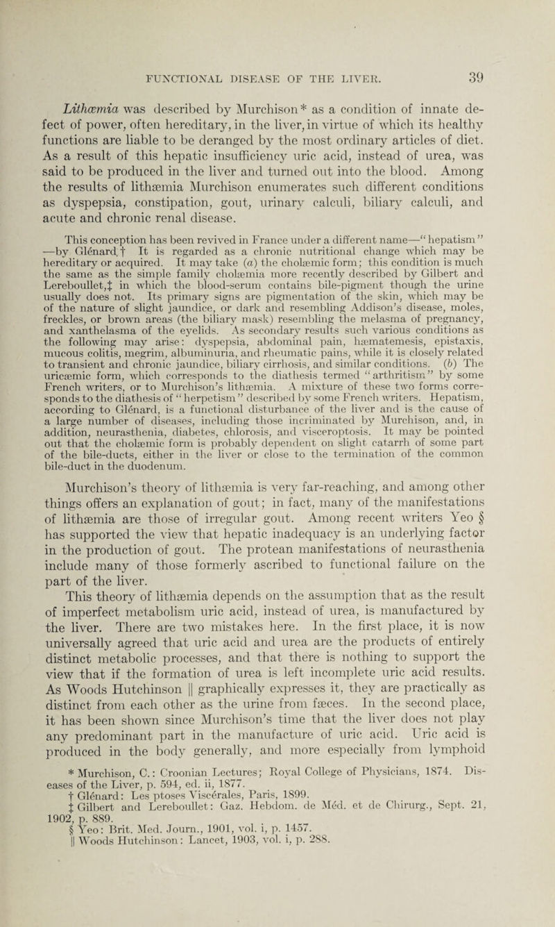 Lithcemia was described by Murchison* as a condition of innate de¬ fect of power, often hereditary, in the liver, in virtue of which its healthy functions are liable to be deranged by the most ordinary articles of diet. As a result of this hepatic insufficiency uric acid, instead of urea, was said to be produced in the liver and turned out into the blood. Among the results of lithsemia Murchison enumerates such different conditions as dyspepsia, constipation, gout, urinary calculi, biliary calculi, and acute and chronic renal disease. This conception has been revived in France under a different name—“hepatism” —by Glenard f It is regarded as a chronic nutritional change which may be hereditary or acquired. It may take (a) the cholsemic form; this condition is much the same as the simple family cholsemia more recently described by Gilbert and Lereboullet,f in which the blood-serum contains bile-pigment though the urine usually does not. Its primary signs are pigmentation of the skin, which may be of the nature of slight jaundice, or dark and resembling Addison’s disease, moles, freckles, or brown areas (the biliary mask) resembling the melasma of pregnancy, and xanthelasma of the eyelids. As secondary results such various conditions as the following may arise: dyspepsia, abdominal pain, hsematemesis, epistaxis, mucous colitis, megrim, albuminuria, and rheumatic pains, while it is closely related to transient and chronic jaundice, biliary cirrhosis, and similar conditions. (b) The uricaemic form, which corresponds to the diathesis termed “ arthritism” by some French writers, or to Murchison’s lithcemia. A mixture of these two forms corre¬ sponds to the diathesis of “ herpetism ” described by some French writers. Hepatism, according to Glenard, is a functional disturbance of the liver and is the cause of a large number of diseases, including those incriminated by Murchison, and, in addition, neurasthenia, diabetes, chlorosis, and visceroptosis. It may be pointed out that the cholsemic form is probably dependent on slight catarrh of some part of the bile-ducts, either in the liver or close to the termination of the common bile-duct in the duodenum. Murchison’s theory of lithsemia is very far-reaching, and among other things offers an explanation of gout; in fact, many of the manifestations of lithsemia are those of irregular gout. Among recent writers Yeo § has supported the view that hepatic inadequacy is an underlying factor in the production of gout. The protean manifestations of neurasthenia include many of those formerly ascribed to functional failure on the part of the liver. This theory of lithsemia depends on the assumption that as the result of imperfect metabolism uric acid, instead of urea, is manufactured by the liver. There are two mistakes here. In the first place, it is now universally agreed that uric acid and urea are the products of entirely distinct metabolic processes, and that there is nothing to support the view that if the formation of urea is left incomplete uric acid results. As Woods Flutchinson || graphically expresses it, they are practically as distinct from each other as the urine from fseces. In the second place, it has been shown since Murchison’s time that the liver does not play any predominant part in the manufacture of uric acid. Uric acid is produced in the body generally, and more especially from lymphoid * Murchison, C.: Croonian Lectures; Royal College of Physicians, 1874. Dis¬ eases of the Liver, p. 594, ed. ii, 1877. f Glenard: Les ptoses Viscerales, Paris, 1899. t Gilbert and Lereboullet: Gaz. Hebdom. de Mecl. et de Chirurg., Sept. 21, 1902, p. 889. § Yeo: Brit. Med. Journ., 1901, vol. i, p. 1457. || Woods Hutchinson: Lancet, 1903, vol. i, p. 2S8.