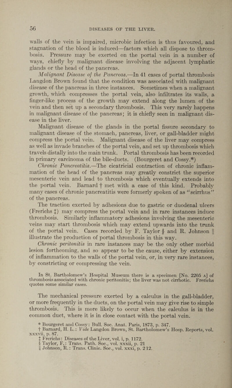 walls of the vein is impaired, microbic infection is thus favoured, and stagnation of the blood is induced—factors which all dispose to throm¬ bosis. Pressure may be exerted on the portal vein in a number of ways, chiefly by malignant disease involving the adjacent lymphatic glands or the head of the pancreas. Malignant Disease of the Pancreas.—In 41 cases of portal thrombosis Langdon Brown found that the condition was associated with malignant disease of the pancreas in three instances. Sometimes when a malignant growth, which compresses the portal vein, also infiltrates its walls, a finger-like process of the growth may extend along the lumen of the vein and then set up a secondary thrombosis. This very rarely happens in malignant disease of the pancreas; it is chiefly seen in malignant dis¬ ease in the liver. Malignant disease of the glands in the portal fissure secondary to malignant disease of the stomach, pancreas, liver, or gall-bladder might compress the portal vein. Malignant disease of the liver may compress as well as invade branches of the portal vein, and set up thrombosis which travels distally into the main trunk. Portal thrombosis has been recorded in primary carcinoma of the bile-ducts. (Bourgeret and Cossy.*) Chronic Pancreatitis.—The cicatricial contraction of chronic inflam¬ mation of the head of the pancreas may greatly constrict the superior mesenteric vein and lead to thrombosis which eventually extends into the portal vein. Barnard f met with a case of this kind. Probably many cases of chronic pancreatitis were formerly spoken of as “scirrhus” of the pancreas. The traction exerted by adhesions due to gastric or duodenal ulcers (Frerichs J) may compress the portal vein and in rare instances induce thrombosis. Similarly inflammatory adhesions involving the mesenteric veins may start thrombosis which may extend upwards into the trunk of the portal vein. Cases recorded by F. Taylor § and R. Johnson || illustrate the production of portal thrombosis in this way. Chronic 'peritonitis in rare instances may be the only other morbid lesion forthcoming, and so appear to be the cause, either by extension of inflammation to the walls of the portal vein, or, in very rare instances, by constricting or compressing the vein. In St. Bartholomew’s Hospital Museum there is a specimen [No. 2205 a] of thrombosis associated with chronic peritonitis; the liver was not cirrhotic. Frerichs quotes some similar cases. The mechanical pressure exerted by a calculus in the gall-bladder, or more frequently in the ducts, on the portal vein may give rise to simple thrombosis. This is more likely to occur when the calculus is in the common duct, where it is in close contact with the portal vein. * Bourgeret and Cossy: Bull. Soc. Anat. Paris, 1873, p. 347. t Barnard, H. L.: Vide Langdon Brown, St. Bartholomew’s IIosp. Reports, vol. xxxvii, p. 87. t Frerichs: Diseases of the Liver, vol. i, p. 1172. § Taylor, F.: Trans. Path. Soc., vol. xxxii, p. 21 || Johnson, R.: Trans. Clinic. Soc., vol. xxxi, p. 212.