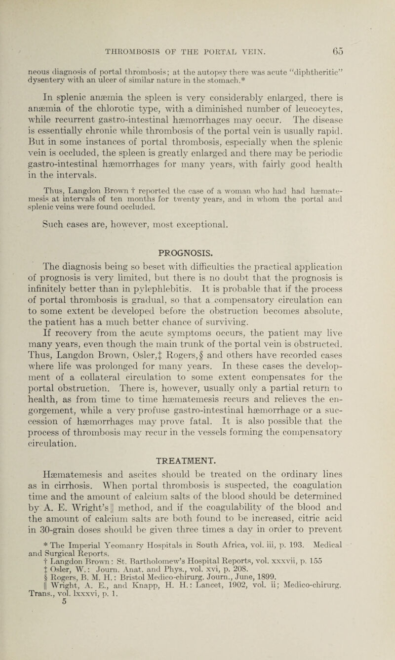 neous diagnosis of portal thrombosis; at the autopsy there was acute “diphtheritic” dysentery with an ulcer of similar nature in the stomach.* In splenic anaemia the spleen is very considerably enlarged, there is anaemia of the chlorotic type, with a diminished number of leucocytes, while recurrent gastro-intestinal haemorrhages may occur. The disease is essentially chronic while thrombosis of the portal vein is usually rapid. But in some instances of portal thrombosis, especially when the splenic vein is occluded, the spleen is greatly enlarged and there may be periodic gastro-intestinal haemorrhages for many years, with fairly good health in the intervals. Thus, Langdon Brown t reported the case of a woman who had had hsemate- mesis at intervals of ten months for twenty years, and in whom the portal and splenic veins were found occluded. Such cases are, however, most exceptional. PROGNOSIS. The diagnosis being so beset with difficulties the practical application of prognosis is very limited, but there is no doubt that the prognosis is infinitely better than in pylephlebitis. It is probable that if the process of portal thrombosis is gradual, so that a compensatory circulation can to some extent be developed before the obstruction becomes absolute, the patient has a much better chance of surviving. If recovery from the acute symptoms occurs, the patient may live many years, even though the main trunk of the portal vein is obstructed. Thus, Langdon Brown, Osier, J Rogers, § and others have recorded cases where life was prolonged for many years. In these cases the develop¬ ment of a collateral circulation to some extent compensates for the portal obstruction. There is, however, usually only a partial return to health, as from time to time haematemesis recurs and relieves the en¬ gorgement, while a very profuse gastro-intestinal haemorrhage or a suc¬ cession of haemorrhages may prove fatal. It is also possible that the process of thrombosis may recur in the vessels forming the compensatory circulation. TREATMENT. Haematemesis and ascites should be treated on the ordinary lines as in cirrhosis. When portal thrombosis is suspected, the coagulation time and the amount of calcium salts of the blood should be determined by A. E. Wright’s || method, and if the coagulability of the blood and the amount of calcium salts are both found to be increased, citric acid in 30-grain doses should be given three times a day in order to prevent * The Imperial Yeomanry Hospitals in South Africa, vol. iii, p. 193. Medical and Surgical Reports. f Langdon Brown: St. Bartholomew’s Hospital Reports, vol. xxxvii, p. 155 t Osier, W.: Journ. Anat. and Phys., vol. xvi, p. 208. § Rogers, B. M. H.: Bristol Medico-chirurg. Journ., June, 1899. || Wright, A. E., and Knapp, H. H.: Lancet, 1902, vol. ii; Medico-chirurg. Trans., vol. lxxxvi, p. 1. 5