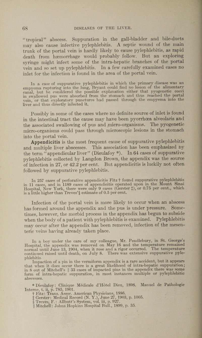 “tropical” abscess. Suppuration in the gall-bladder and bile-ducts may also cause infective pylephlebitis. A septic wound of the main trunk of the portal vein is hardly likely to cause pylephlebitis, as rapid death from haemorrhage would probably follow. But an exploring syringe might infect some of the intra-hepatic branches of the portal vein and so set up pylephlebitis. In a few carefully examined cases no inlet for the infection is found in the area of the portal vein. In a case of suppurative pylephlebitis in which the primary disease was an empyema rupturing into the lung, Bryant could find no lesion of the alimentary canal, but he considered the possible explanation either that pyogenetic cocci in swallowed pus were absorbed from the stomach and thus reached the portal vein, or that exploratory punctures had passed through the empyema into the liver and thus directly infected it. Possibly in some of the cases where no definite source of inlet is found in the intestinal tract the cause may have been pyorrhoea alveolaris and the associated swallowing of pus and ^micro-organisms. The pyogenetic micro-organisms could pass through microscopic lesions in the stomach into the portal vein. Appendicitis is the most frequent cause of suppurative pylephlebitis and multiple liver abscesses. This association has been emphasized by the term “appendicular liver” (Dieulafoy *). In 64 cases of suppurative pylephlebitis collected by Langdon Brown, the appendix was the source of infection in 27, or 42.2 per cent. But appendicitis is luckily not often followed by suppurative pylephlebitis. In 257 cases of perforative appendicitis Fitz f found suppurative pylephlebitis in 11 cases, and in 1189 cases of appendicitis operated upon in the Mount Sinai Hospital, New York, there were only 9 cases (Gerster J), or 0.75 per cent., which is a little higher than Treves’§ estimate of 0.5 per cent. Infection of the portal vein is more likely to occur when an abscess has formed around the appendix and the pus is under pressure. Some¬ times, however, the morbid process in the appendix has begun to subside when the body of a patient with pylephlebitis is examined. Pylephlebitis may occur after the appendix has been removed, infection of the mesen¬ teric veins having already taken place. In a boy under the care of my colleague, Mr. Pendlebury, in St. George’s Hospital, the appendix was removed on May 16 and the temperature remained normal until June 13, 1904, when it rose and a rigor occurred. The temperature continued raised until death, on July 8. There was extensive suppurative pyle¬ phlebitis. Impaction of a pin in the vermiform appendix is a rare accident, but it appears that when it does occur there is a great likelihood of intra-hepatic suppuration; in 8 out of Mitchell’s || 33 cases of impacted pins in the appendix there was some form of intra-hepatic suppuration, in most instances multiple or pvlephlebitic abscesses. * Dieulafoy: Clinique M6dicale d’Hotel Dieu, 1898. Manuel de Pathologie Interne, t. ii, p. 785, 1901. t Fitz: Trans. Assoc. American Physicians, 1886. X Gerster: Medical Record (N. Y.), June 27, 1903, p. 1005. § Treves, F.: Allbutt’s System, vol. iii, p. 927. || Mitchell: Johns Hopkins Hospital Bull., 1899, p. 35.