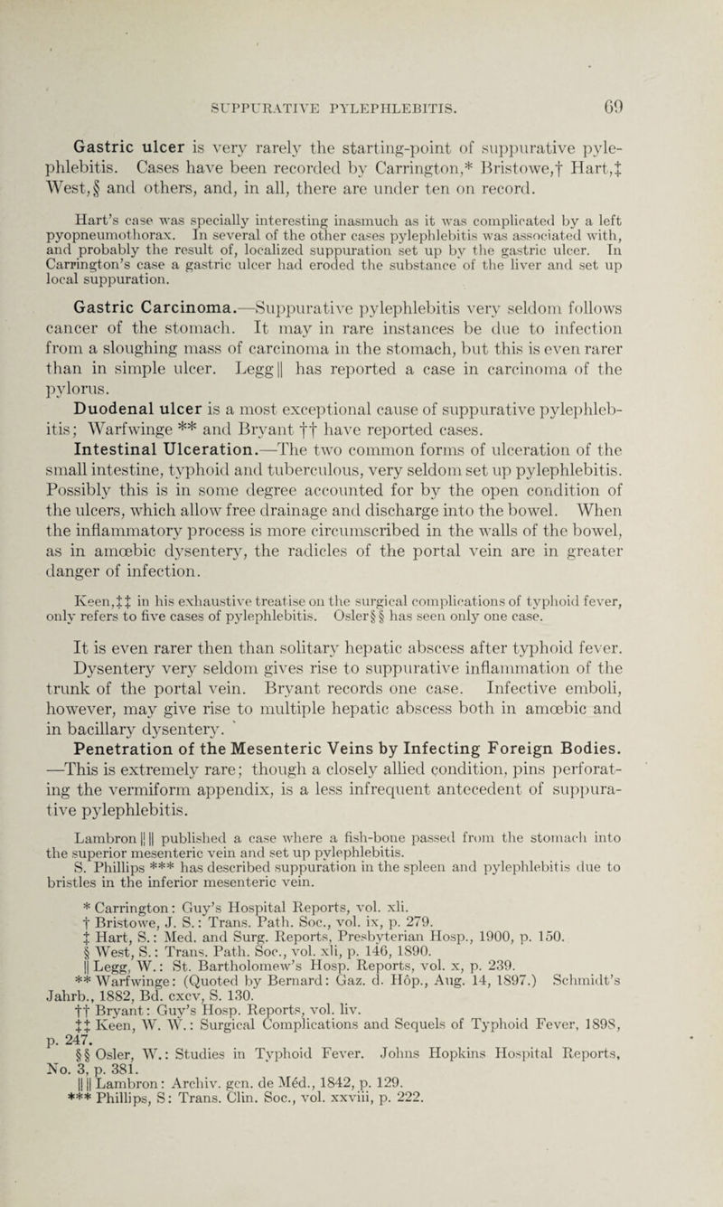 Gastric ulcer is very rarely the starting-point of suppurative pyle¬ phlebitis. Cases have been recorded by Carrington,* * * § Bristowe,f Hart,:}; West,§ and others, and, in all, there are under ten on record. Hart’s case was specially interesting inasmuch as it was complicated by a left pyopneumothorax. In several of the other cases pylephlebitis was associated with, and probably the result of, localized suppuration set up by the gastric ulcer. In Carrington’s case a gastric ulcer had eroded the substance of the liver and set up local suppuration. Gastric Carcinoma.—Suppurative pylephlebitis very seldom follows cancer of the stomach. It may in rare instances be due to infection from a sloughing mass of carcinoma in the stomach, but this is even rarer than in simple ulcer. Legg|| has reported a case in carcinoma of the pylorus. Duodenal ulcer is a most exceptional cause of suppurative pylephleb¬ itis; Warfwinge ** * * §§ and Bryant ff have reported cases. Intestinal Ulceration.—The two common forms of ulceration of the small intestine, typhoid and tuberculous, very seldom set up pylephlebitis. Possibly this is in some degree accounted for by the open condition of the ulcers, which allow free drainage and discharge into the bowel. When the inflammatory process is more circumscribed in the walls of the bowel, as in amoebic dysentery, the radicles of the portal vein are in greater danger of infection. Keen, If in his exhaustive treatise on the surgical complications of typhoid fever, only refers to five cases of pylephlebitis. Osler§§ has seen only one case. It is even rarer then than solitary hepatic abscess after typhoid fever. Dysentery very seldom gives rise to suppurative inflammation of the trunk of the portal vein. Bryant records one case. Infective emboli, however, may give rise to multiple hepatic abscess both in amoebic and in bacillary dysentery. Penetration of the Mesenteric Veins by Infecting Foreign Bodies. —This is extremely rare; though a closely allied condition, pins perforat¬ ing the vermiform appendix, is a less infrequent antecedent of suppura¬ tive pylephlebitis. Lambron |j || published a case where a fish-bone passed from the stomach into the superior mesenteric vein and set up pylephlebitis. S. Phillips *** has described suppuration in the spleen and pylephlebitis due to bristles in the inferior mesenteric vein. * Carrington: Guy’s Hospital Reports, vol. xli. t Bristowe, J. S.: Trans. Path. Soc., vol. ix, p. 279. j Hart, S.: Med. and Surg. Reports, Presbyterian Hosp., 1900, p. 150. § West, S.: Trans. Path. Soc., vol. xli, p. 146, 1S90. || Legg, W.: St. Bartholomew’s Hosp. Reports, vol. x, p. 239. ** Warfwinge: (Quoted by Bernard: Gaz. cl. Hop., Aug. 14, 1S97.) Schmidt’s Jahrb., 1882, Bd. cxcv, S. 130. tt Bryant: Guy’s Hosp. Reports, vol. liv. %% Keen, W. W.: Surgical Complications and Sequels of Typhoid Fever, 1898, p. 247. §§ Osier, W.: Studies in Typhoid Fever. Johns Hopkins Hospital Reports, No. 3, p. 381. || || Lambron: Archiv. gen. de Med., 1842, p. 129. *** Phillips, S: Trans. Clin. Soc., vol. xxviii, p. 222.