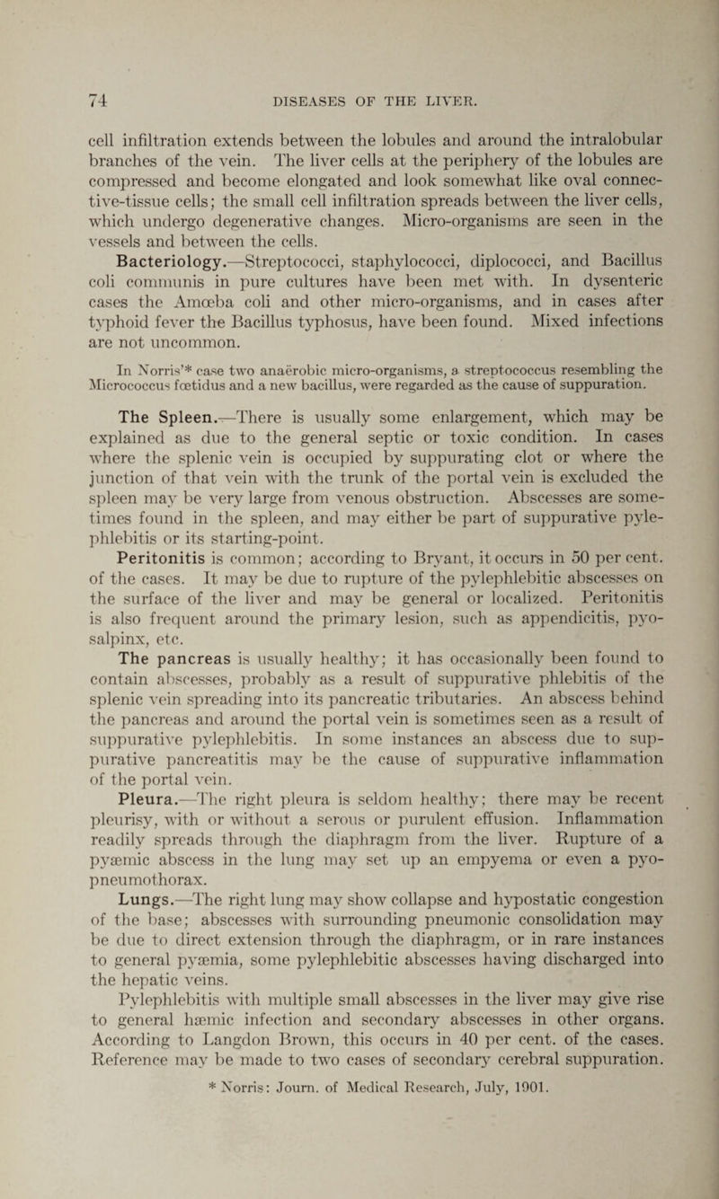 cell infiltration extends between the lobules and around the intralobular branches of the vein. The liver cells at the periphery of the lobules are compressed and become elongated and look somewhat like oval connec¬ tive-tissue cells; the small cell infiltration spreads between the liver cells, which undergo degenerative changes. Micro-organisms are seen in the vessels and between the cells. Bacteriology.—Streptococci, staphylococci, diplococci, and Bacillus coli communis in pure cultures have been met with. In dysenteric cases the Amoeba coli and other micro-organisms, and in cases after typhoid fever the Bacillus typhosus, have been found. Mixed infections are not uncommon. In Norris’* case two anaerobic micro-organisms, a streptococcus resembling the Micrococcus fcetidus and a new bacillus, were regarded as the cause of suppuration. The Spleen.—There is usually some enlargement, which may be explained as due to the general septic or toxic condition. In cases where the splenic vein is occupied by suppurating clot or where the junction of that vein with the trunk of the portal vein is excluded the spleen may be very large from venous obstruction. Abscesses are some¬ times found in the spleen, and may either be part of suppurative pyle¬ phlebitis or its starting-point. Peritonitis is common; according to Bryant, it occurs in 50 per cent, of the cases. It may be due to rupture of the pylephlebitic abscesses on the surface of the liver and may be general or localized. Peritonitis is also frequent around the primary lesion, such as appendicitis, pyo- salpinx, etc. The pancreas is usually healthy; it has occasionally been found to contain abscesses, probably as a result of suppurative phlebitis of the splenic vein spreading into its pancreatic tributaries. An abscess behind the pancreas and around the portal vein is sometimes seen as a result of suppurative pylephlebitis. In some instances an abscess due to sup¬ purative pancreatitis may be the cause of suppurative inflammation of the portal vein. Pleura.—The right pleura is seldom healthy; there may be recent pleurisy, with or without a serous or purulent effusion. Inflammation readily spreads through the diaphragm from the liver. Rupture of a pysemic abscess in the lung may set up an empyema or even a pyo¬ pneumothorax. Lungs.—The right lung may show collapse and hypostatic congestion of the base; abscesses with surrounding pneumonic consolidation may be due to direct extension through the diaphragm, or in rare instances to general pyaemia, some pylephlebitic abscesses having discharged into the hepatic veins. Pylephlebitis with multiple small abscesses in the liver may give rise to general hsemic infection and secondary abscesses in other organs. According to Langdon Brown, this occurs in 40 per cent, of the cases. Reference may be made to two cases of secondary cerebral suppuration. * Norris: Journ. of Medical Research, July, 1901.