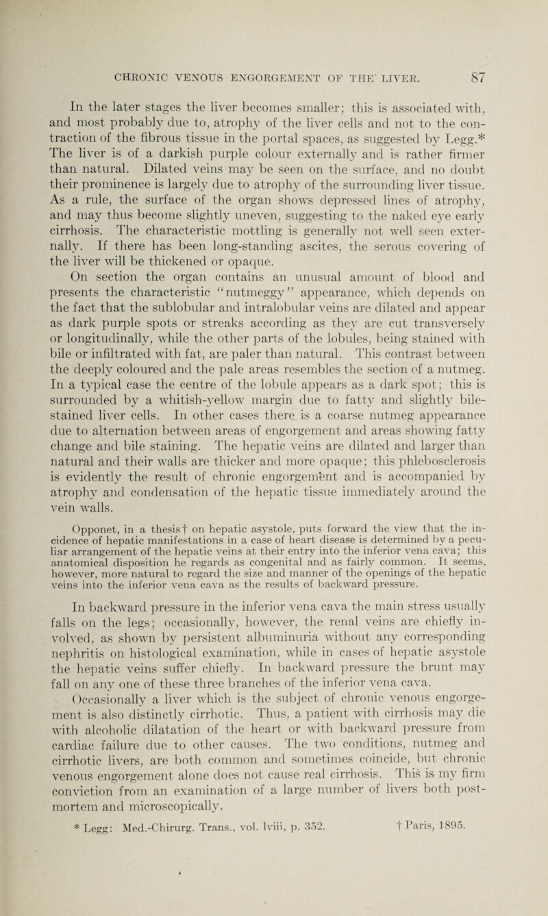 In the later stages the liver becomes smaller; this is associated with, and most probably due to, atrophy of the liver cells and not to the con¬ traction of the fibrous tissue in the portal spaces, as suggested by Legg.* The liver is of a darkish purple colour externally and is rather firmer than natural. Dilated veins may be seen on the surface, and no doubt their prominence is largely due to atrophy of the surrounding liver tissue. As a rule, the surface of the organ shows depressed lines of atrophy, and may thus become slightly uneven, suggesting to the naked eye early cirrhosis. The characteristic mottling is generally not well seen exter¬ nally. If there has been long-standing ascites, the serous covering of the liver will be thickened or opaque. On section the organ contains an unusual amount of blood and presents the characteristic “nutmeggy” appearance, which depends on the fact that the sublobular and intralobular veins are dilated and appear as dark purple spots or streaks according as they are cut transversely or longitudinally, while the other parts of the lobules, being stained with bile or infiltrated with fat, are paler than natural. This contrast between the deeply coloured and the pale areas resembles the section of a nutmeg. In a typical case the centre of the lobule appears as a dark spot; this is surrounded by a whitish-yellow margin due to fatty and slightly bile- stained liver cells. In other cases there is a coarse nutmeg appearance due to alternation between areas of engorgement and areas showing fatty change and bile staining. The hepatic veins are dilated and larger than natural and their walls are thicker and more opaque; this phlebosclerosis is evidently the result of chronic engorgement and is accompanied by atrophy and condensation of the hepatic tissue immediately around the vein walls. Opponet, in a thesis t on hepatic asystole, puts forward the view that the in¬ cidence of hepatic manifestations in a case of heart disease is determined by a pecu¬ liar arrangement of the hepatic veins at their entry into the inferior vena cava; this anatomical disposition he regards as congenital and as fairly common. It seems, however, more natural to regard the size and manner of the openings of the hepatic veins into the inferior vena cava as the results of backward pressure. In backward pressure in the inferior vena cava the main stress usually falls on the legs; occasionally, however, the renal veins are chiefly in¬ volved, as shown by persistent albuminuria without any corresponding nephritis on histological examination, while in cases of hepatic asystole the hepatic veins suffer chiefly. In backward pressure the brunt may fall on any one of these three branches of the inferior vena cava. Occasionally a liver which is the subject of chronic venous engorge¬ ment is also distinctly cirrhotic. Thus, a patient with cirrhosis may die with alcoholic dilatation of the heart or with backward pressure from cardiac failure due to other causes. 1 he two conditions, nutmeg and cirrhotic livers, are both common and sometimes coincide, but chronic venous engorgement alone does not cause real cirrhosis. 1 his is my firm conviction from an examination of a large number of livers both post¬ mortem and microscopically. * Legg: Med.-Chirurg. Trans., vol. lviii, p. 352. f Paris, 1895.