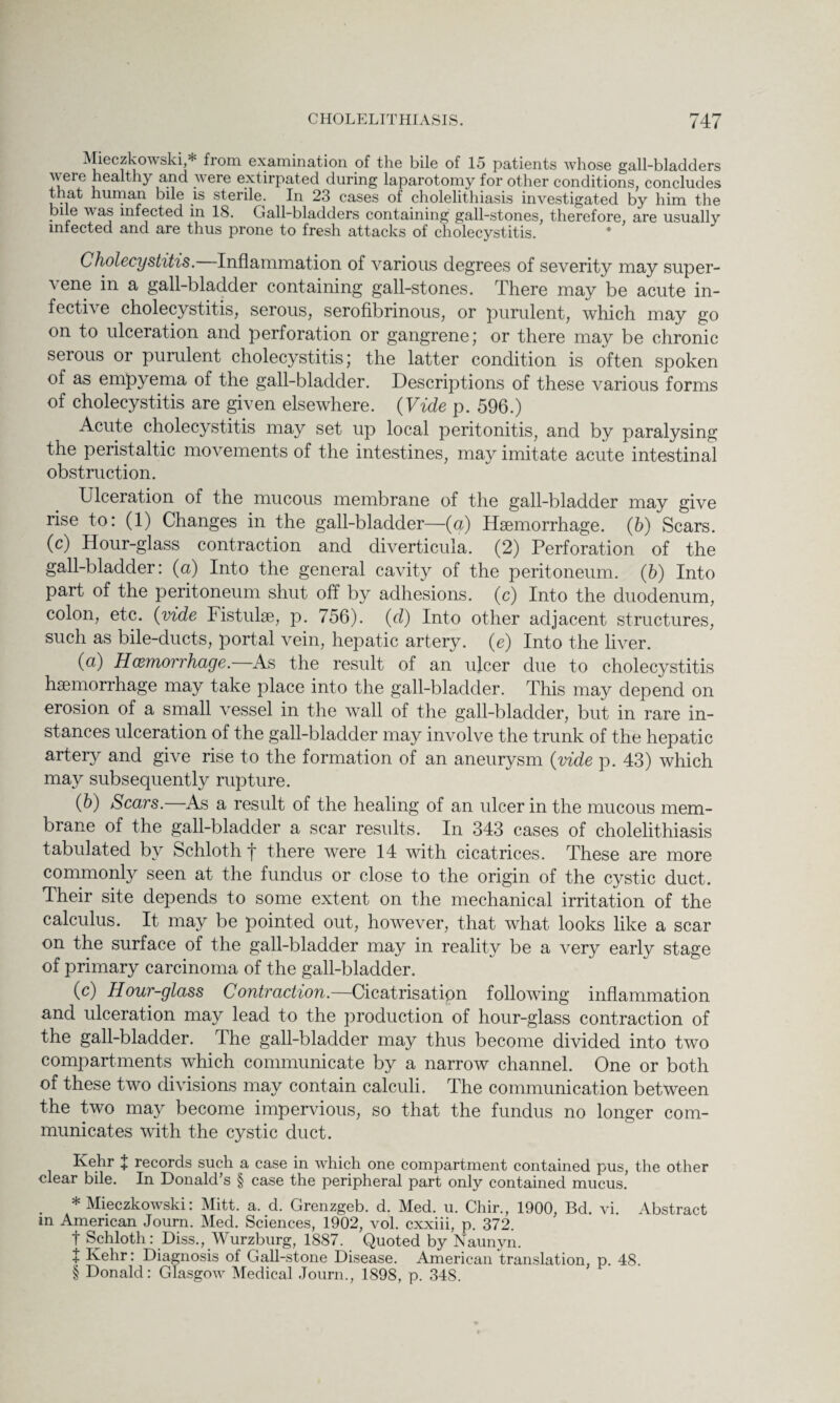 Mieczkowski,* * * § from examination of the bile of 15 patients whose gall-bladders were healthy and were extirpated during laparotomy for other conditions, concludes that human bile is sterile. In 23 cases of cholelithiasis investigated by him the pile was infected in 18. Gall-bladders containing gall-stones, therefore, are usually infected and are thus prone to fresh attacks of cholecystitis. Cholecystitis. Inflammation of various degrees of severity may super¬ vene in a gall-bladder containing gall-stones. There may be acute in¬ fective cholecystitis, serous, serofibrinous, or purulent, which may go on to ulceration and perforation or gangrene; or there may be chronic serous or purulent cholecystitis; the latter condition is often spoken of as empyema of the gall-bladder. Descriptions of these various forms of cholecystitis are given elsewhere. (Vide p. 596.) Acute cholecystitis may set up local peritonitis, and by paralysing the peristaltic movements of the intestines, may imitate acute intestinal obstruction. Ulceration of the mucous membrane of the gall-bladder may give rise to: (1) Changes in the gall-bladder—(a) Haemorrhage. (6) Scars, (c) Hour-glass contraction and diverticula. (2) Perforation of the gall-bladder: (a) Into the general cavity of the peritoneum, (b) Into part of the peritoneum shut off by adhesions, (c) Into the duodenum, colon, etc. (vide Fistulae, p. 756). (d) Into other adjacent structures, such as bile-ducts, portal vein, hepatic artery, (e) Into the liver. (a) Haemorrhage. As the result of an ulcer due to cholecystitis haemorrhage may take place into the gall-bladder. This may depend on erosion of a small vessel in the wall of the gall-bladder, but in rare in¬ stances ulceration of the gall-bladder may involve the trunk of the hepatic artery and give rise to the formation of an aneurysm (vide p. 43) which may subsequently rupture. (b) Scars. As a result of the healing of an ulcer in the mucous mem¬ brane of the gall-bladder a scar results. In 343 cases of cholelithiasis tabulated by Schloth f there were 14 with cicatrices. These are more commonly seen at the fundus or close to the origin of the cystic duct. Their site depends to some extent on the mechanical irritation of the calculus. It may be pointed out, however, that what looks like a scar on the surface of the gall-bladder may in reality be a very early stage of primary carcinoma of the gall-bladder. (c) Hour-glass Contraction.—Cicatrisation following inflammation and ulceration may lead to the production of hour-glass contraction of the gall-bladder. I he gall-bladder may thus become divided into two compartments which communicate by a narrow channel. One or both of these two divisions may contain calculi. The communication between the two may become impervious, so that the fundus no longer com¬ municates with the cystic duct. Kehr % records such a case in which one compartment contained pus, the other clear bile. In Donald’s § case the peripheral part only contained mucus. * Mieczkowski: Mitt. a. d. Grenzgeb. d. Med. u. Chir., 1900, Bd. vi. Abstract in American Journ. Med. Sciences, 1902, vol. cxxiii, p. 372. t Schloth: Diss., Wurzburg, 1887. Quoted by Naunyn. t Kehr: Diagnosis of Gall-stone Disease. American translation, p. 48. § Donald: Glasgow Medical Journ., 1898, p. 348.