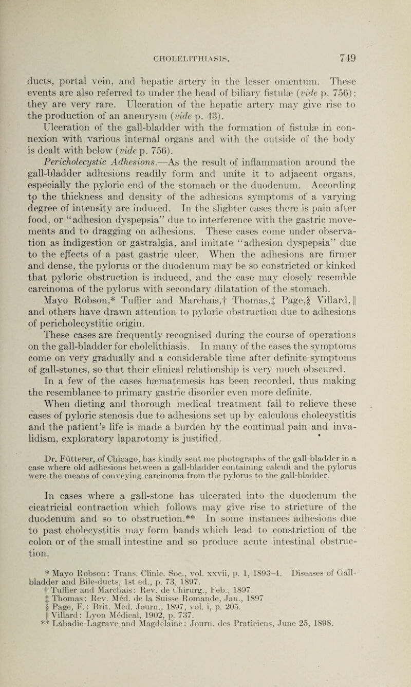 ducts, portal vein, and hepatic artery in the lesser omentum. These events are also referred to under the head of biliary fistulae (vide p. 756): they are very rare. Ulceration of the hepatic artery may give rise to the production of an aneurysm (vide p. 43). Ulceration of the gall-bladder with the formation of fistulae in con¬ nexion with various internal organs and with the outside of the body is dealt with below (vide p. 756). Pericholecystic Adhesions.—As the result of inflammation around the gall-bladder adhesions readily form and unite it to adjacent organs, especially the pyloric end of the stomach or the duodenum. According tp the thickness and density of the adhesions symptoms of a varying degree of intensity are induced. In the slighter cases there is pain after food, or “ adhesion dyspepsia” due to interference with the gastric move¬ ments and to dragging on adhesions. These cases come under observa¬ tion as indigestion or gastralgia, and imitate u adhesion dyspepsia” due to the effects of a past gastric ulcer. When the adhesions are firmer and dense, the pylorus or the duodenum may be so constricted or kinked that pyloric obstruction is induced, and the case may closely resemble carcinoma of the pylorus with secondary dilatation of the stomach. Mayo Robson,* * * § Tuffier and Marchais,f Thomas,{ Page,$ Villard, || and others have drawn attention to pyloric obstruction due to adhesions of pericholecystitic origin. These cases are frecpiently recognised during the course of operations on the gall-bladder for cholelithiasis. In many of the cases the symptoms come on very gradually and a considerable time after definite symptoms of gall-stones, so that their clinical relationship is very much obscured. In a few of the cases hsematemesis has been recorded, thus making the resemblance to primary gastric disorder even more definite. When dieting and thorough medical treatment fail to relieve these cases of pyloric stenosis due to adhesions set up by calculous cholecystitis and the patient’s life is made a burden by the continual pain and inva¬ lidism, exploratory laparotomy is justified. Dr. Futterer, of Chicago, has kindly sent me photographs of the gall-bladder in a case where old adhesions between a gall-bladder containing calcnli and the pylorus were the means of conveying carcinoma from the pylorus to the gall-bladder. In cases where a gall-stone has ulcerated into the duodenum the cicatricial contraction which follows may give rise to stricture of the duodenum and so to obstruction.** In some instances adhesions due to past cholecystitis may form bands which lead to constriction of the colon or of the small intestine and so produce acute intestinal obstruc¬ tion. * Mayo Robson: Trans. Clinic. Soc., vol. xxvii, p. 1, 1S93-4. Diseases of Gall¬ bladder and Bile-ducts, 1st ed., p. 73, 1897. f Tuffier and Marchais: Rev. de Chirurg., Feb., 1897. f Thomas: Rev. Med. de la Suisse Romande, Jan., 1897 § Page, F.: Brit. Med. Journ., 1897, vol. i, p. 205. j| Villard: Lyon Medical, 1902, p. 737. ** Labadie-Lagrave and Magdelaine: Journ. des Praticiens, June 25, 1898.