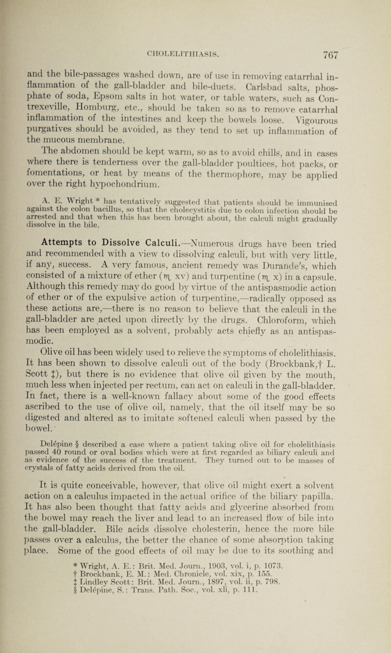 and the bile-passages washed down, are of use in removing catarrhal in¬ flammation of the gall-bladder and bile-ducts. Carlsbad salts, phos¬ phate of soda, Epsom salts in hot water, or table waters, such as Con- trexeville, Homburg, etc., should be taken so as to remove catarrhal inflammation of the intestines and keep the bowels loose. Vigourous purgatives should be avoided, as they tend to set up inflammation of the mucous membrane. the abdomen should be kept warm, so as to avoid chills, and in cases where there is tenderness over the gall-bladder poultices, hot packs, or fomentations, or heat by means of the thermophore, may be applied over the right hypochondrium. A. E. Wright * has tentatively suggested that patients should be immunised against the colon bacillus, so that the cholecystitis due to colon infection should be arrested and that when this has been brought about, the calculi might gradually dissolve in the bile. Attempts to Dissolve Calculi.—Numerous drugs have been tried and recommended with a view to dissolving calculi, but with very little, if any, success. A very famous, ancient remedy was Durande’s, which consisted of a mixture of ether (np xv) and turpentine (np x) in a capsule. Although this remedy may do good by virtue of the antispasmodic action of ether or of the expulsive action of turpentine,—radically opposed as these actions are,—there is no reason to believe that the calculi in the gall-bladder are acted upon directly by the drugs. Chloroform, which has been employed as a solvent, probably acts chiefly as an antispas¬ modic. Olive oil has been widely used to relieve the symptoms of cholelithiasis. It has been shown to dissolve calculi out of the body (Brockbank,f L. Scott |), but there is no evidence that olive oil given by the mouth, much less when injected per rectum, can act on calculi in the gall-bladder. In fact, there is a well-known fallacy about some of the good effects ascribed to the use of olive oil, namely, that the oil itself may be so digested and altered as to imitate softened calculi when passed by the bowel. Delepine § described a case where a patient taking olive oil for cholelithiasis passed 40 round or oval bodies which were at first regarded as biliary calculi and as evidence of the success of the treatment. They turned out to be masses of crystals of fatty acids derived from the oil. It is quite conceivable, however, that olive oil might exert a solvent action on a calculus impacted in the actual orifice of the biliary papilla. It has also been thought that fatty acids and glycerine absorbed from the bowel may reach the liver and lead to an increased flow of bile into the gall-bladder. Bile acids dissolve cholesterin, hence the more bile passes over a calculus, the better the chance of some absorption taking place. Some of the good effects of oil may be due to its soothing and * Wright, A. E.: Brit. Med. Journ., 1903, vol. i, p. 1073. t Brockbank, E. M.: Med. Chronicle, vol. xix, p, 155. J Lindley Scott: Brit. Med. Journ., 1897, vol. ii, p. 798. § Delepine, S.: Trans. Path. Soc., vol. xli, p. 111.