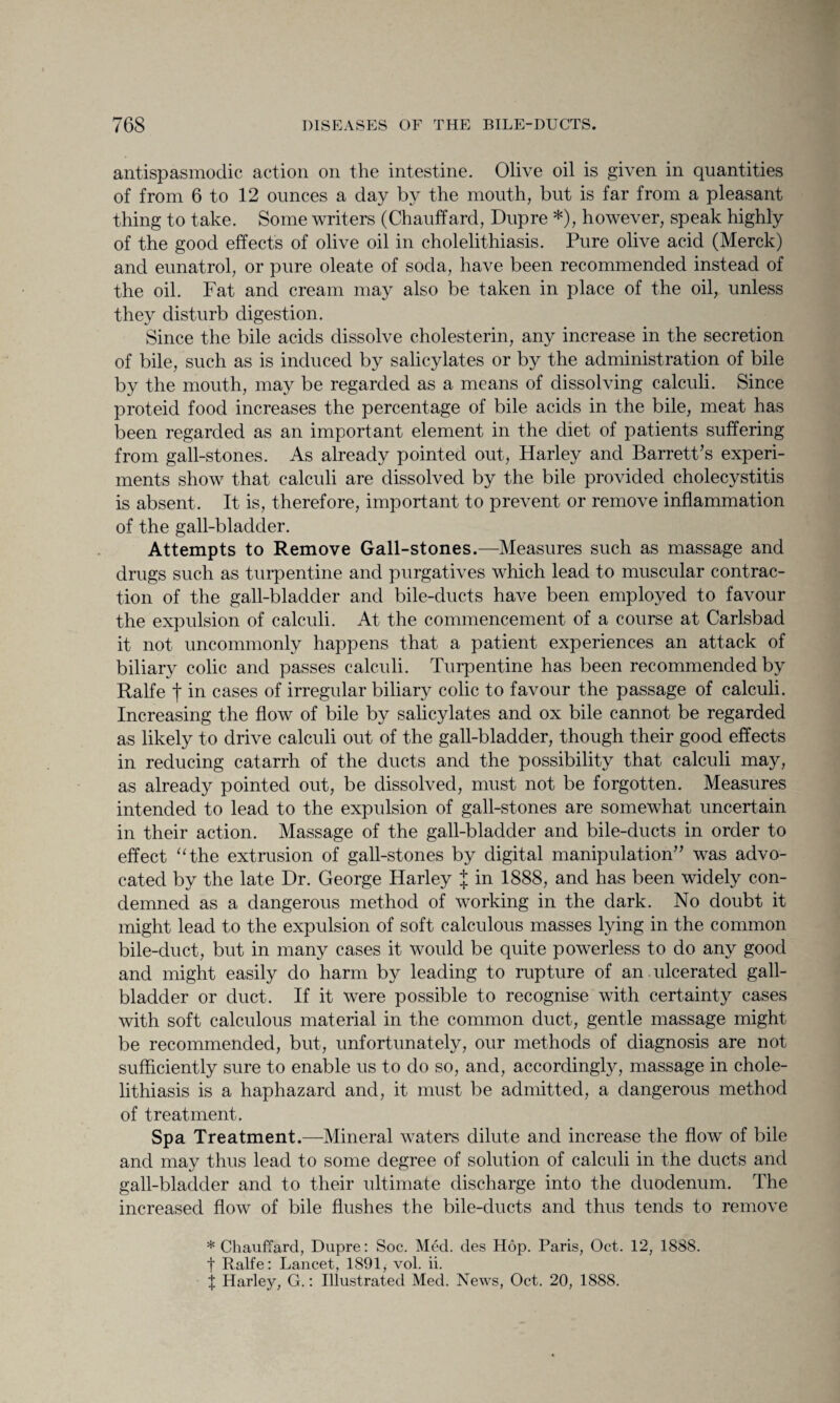 antispasmodic action on the intestine. Olive oil is given in quantities of from 6 to 12 ounces a day by the mouth, but is far from a pleasant thing to take. Some writers (Chauffard, Dupre *), however, speak highly of the good effects of olive oil in cholelithiasis. Pure olive acid (Merck) and eunatrol, or pure oleate of soda, have been recommended instead of the oil. Fat and cream may also be taken in place of the oil, unless they disturb digestion. Since the bile acids dissolve cholesterin, any increase in the secretion of bile, such as is induced by salicylates or by the administration of bile by the mouth, may be regarded as a means of dissolving calculi. Since proteid food increases the percentage of bile acids in the bile, meat has been regarded as an important element in the diet of patients suffering from gall-stones. As already pointed out, Harley and Barrett’s experi¬ ments show that calculi are dissolved by the bile provided cholecystitis is absent. It is, therefore, important to prevent or remove inflammation of the gall-bladder. Attempts to Remove Gall-stones.—Measures such as massage and drugs such as turpentine and purgatives which lead to muscular contrac¬ tion of the gall-bladder and bile-ducts have been employed to favour the expulsion of calculi. At the commencement of a course at Carlsbad it not uncommonly happens that a patient experiences an attack of biliary colic and passes calculi. Turpentine has been recommended by Ralfe f in cases of irregular biliary colic to favour the passage of calculi. Increasing the flow of bile by salicylates and ox bile cannot be regarded as likely to drive calculi out of the gall-bladder, though their good effects in reducing catarrh of the ducts and the possibility that calculi may, as already pointed out, be dissolved, must not be forgotten. Measures intended to lead to the expulsion of gall-stones are somewhat uncertain in their action. Massage of the gall-bladder and bile-ducts in order to effect “the extrusion of gall-stones by digital manipulation” was advo¬ cated by the late Dr. George Harley J in 1888, and has been widely con¬ demned as a dangerous method of working in the dark. No doubt it might lead to the expulsion of soft calculous masses lying in the common bile-duct, but in many cases it would be quite powerless to do any good and might easily do harm by leading to rupture of an ulcerated gall¬ bladder or duct. If it were possible to recognise with certainty cases with soft calculous material in the common duct, gentle massage might be recommended, but, unfortunately, our methods of diagnosis are not sufficiently sure to enable us to do so, and, according^, massage in chole¬ lithiasis is a haphazard and, it must be admitted, a dangerous method of treatment. Spa Treatment.—Mineral waters dilute and increase the flow of bile and may thus lead to some degree of solution of calculi in the ducts and gall-bladder and to their ultimate discharge into the duodenum. The increased flow of bile flushes the bile-ducts and thus tends to remove * Chauffard, Dupre: Soc. Med. des Hop. Paris, Oct. 12, 1888. t Ralfe: Lancet, 1891, vol. ii. X Harley, G.: Illustrated Med. News, Oct. 20, 1888.