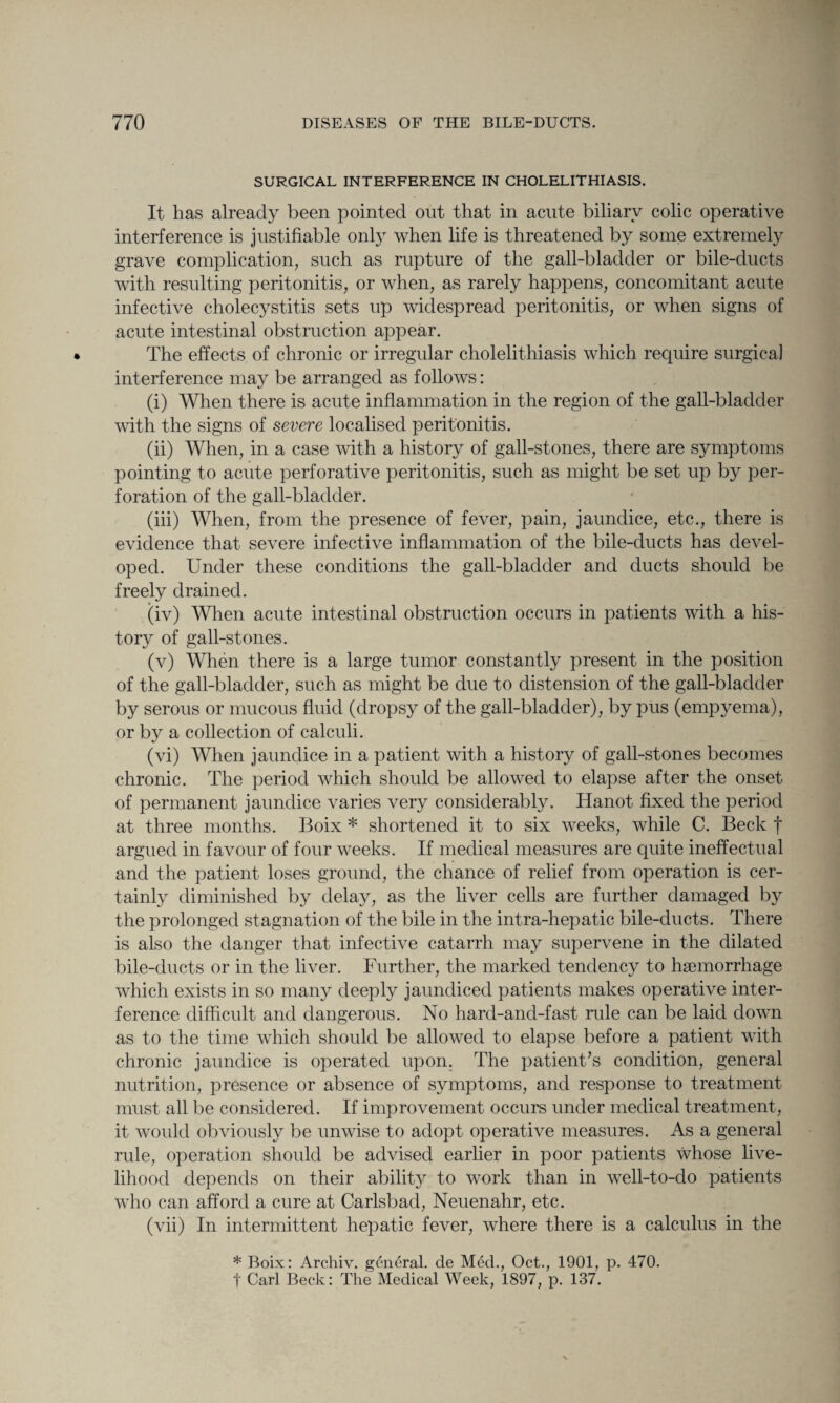 SURGICAL INTERFERENCE IN CHOLELITHIASIS. It has already been pointed out that in acute biliary colic operative interference is justifiable only when life is threatened by some extremely grave complication, such as rupture of the gall-bladder or bile-ducts with resulting peritonitis, or when, as rarely happens, concomitant acute infective cholecystitis sets up widespread peritonitis, or when signs of acute intestinal obstruction appear. The effects of chronic or irregular cholelithiasis which require surgical interference may be arranged as follows: (i) When there is acute inflammation in the region of the gall-bladder with the signs of severe localised peritonitis. (ii) When, in a case with a history of gall-stones, there are symptoms pointing to acute perforative peritonitis, such as might be set up by per¬ foration of the gall-bladder. (iii) When, from the presence of fever, pain, jaundice, etc., there is evidence that severe infective inflammation of the bile-ducts has devel¬ oped. Under these conditions the gall-bladder and ducts should be freely drained. (iv) When acute intestinal obstruction occurs in patients with a his¬ tory of gall-stones. (v) When there is a large tumor constantly present in the position of the gall-bladder, such as might be due to distension of the gall-bladder by serous or mucous fluid (dropsy of the gall-bladder), by pus (empyema), or by a collection of calculi. (vi) When jaundice in a patient with a history of gall-stones becomes chronic. The period which should be allowed to elapse after the onset of permanent jaundice varies very considerably. Hanot fixed the period at three months. Boix * shortened it to six weeks, while C. Beck f argued in favour of four weeks. If medical measures are quite ineffectual and the patient loses ground, the chance of relief from operation is cer¬ tainly diminished by delay, as the liver cells are further damaged by the prolonged stagnation of the bile in the intra-hepatic bile-ducts. There is also the danger that infective catarrh may supervene in the dilated bile-ducts or in the liver. Further, the marked tendency to ha3inorrhage which exists in so many deeply jaundiced patients makes operative inter¬ ference difficult and dangerous. No hard-and-fast rule can be laid down as to the time which should be allowed to elapse before a patient with chronic jaundice is operated upon. The patient’s condition, general nutrition, presence or absence of symptoms, and response to treatment must all be considered. If improvement occurs under medical treatment, it would obviously be unwise to adopt operative measures. As a general rule, operation should be advised earlier in poor patients whose live¬ lihood depends on their abilhy to work than in well-to-do patients who can afford a cure at Carlsbad, Neuenahr, etc. (vii) In intermittent hepatic fever, where there is a calculus in the * Boix: Archiv. general, de Med., Oct., 1901, p. 470. f Carl Beck: The Medical Week, 1897, p. 137.