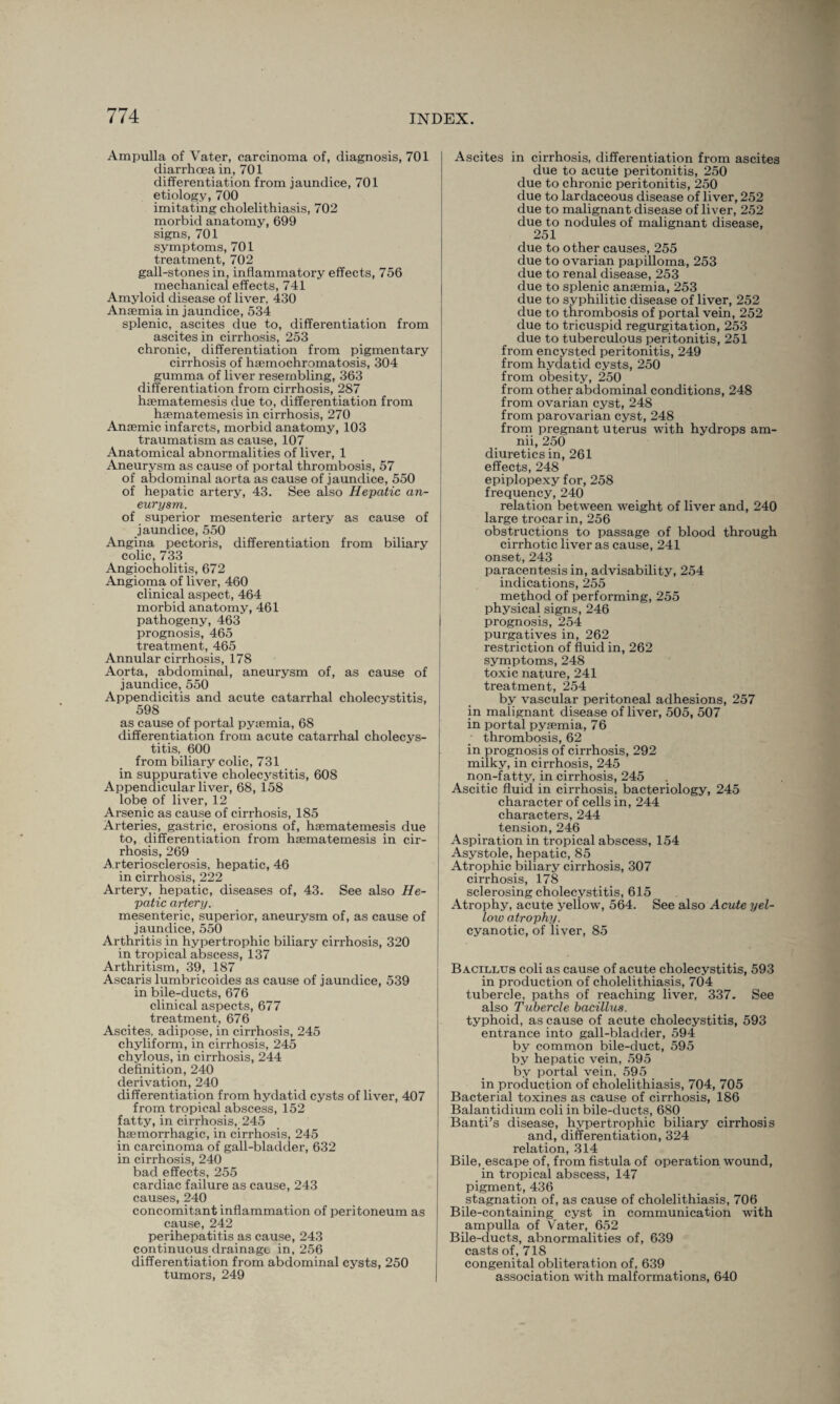 Ampulla of Vater, carcinoma of, diagnosis, 701 diarrhoea in, 701 differentiation from jaundice, 701 etiology, 700 imitating cholelithiasis, 702 morbid anatomy, 699 signs, 701 symptoms, 701 treatment, 702 gall-stones in, inflammatory effects, 756 mechanical effects, 741 Amyloid disease of liver, 430 Anaemia in jaundice, 534 splenic, ascites due to, differentiation from ascites in cirrhosis, 253 chronic, differentiation from pigmentary cirrhosis of haemochromatosis, 304 gumma of liver resembling, 363 differentiation from cirrhosis, 287 haematemesis due to, differentiation from hsematemesis in cirrhosis, 270 Anaemic infarcts, morbid anatomy, 103 traumatism as cause, 107 Anatomical abnormalities of liver, 1 Aneurysm as cause of portal thrombosis, 57 of abdominal aorta as cause of jaundice, 550 of hepatic artery, 43. See also Hepatic an¬ eurysm. of superior mesenteric artery as cause of jaundice, 550 Angina pectoris, differentiation from biliary colic, 733 Angiocholitis, 672 Angioma of liver, 460 clinical aspect, 464 morbid anatomy, 461 pathogeny, 463 prognosis, 465 treatment, 465 Annular cirrhosis, 178 Aorta, abdominal, aneurysm of, as cause of jaundice, 550 Appendicitis and acute catarrhal cholecystitis, 598 as cause of portal pyaemia, 68 differentiation from acute catarrhal cholecys¬ titis, 600 from biliary colic, 731 in suppurative cholecystitis, 608 Appendicular liver, 68, 158 lobe of liver, 12 Arsenic as cause of cirrhosis, 185 Arteries, gastric, erosions of, hsematemesis due to, differentiation from hsematemesis in cir¬ rhosis, 269 Arteriosclerosis, hepatic, 46 in cirrhosis, 222 Artery, hepatic, diseases of, 43. See also He¬ patic artery. mesenteric, superior, aneurysm of, as cause of jaundice, 550 Arthritis in hypertrophic biliary cirrhosis, 320 in tropical abscess, 137 Arthritism, 39, 187 Ascaris lumbricoides as cause of jaundice, 539 in bile-ducts, 676 clinical aspects, 677 treatment, 676 Ascites, adipose, in cirrhosis, 245 chyliform, in cirrhosis, 245 chylous, in cirrhosis, 244 definition, 240 derivation, 240 differentiation from hydatid cysts of liver, 407 from tropical abscess, 152 fatty, in cirrhosis,_ 245 hemorrhagic, in cirrhosis, 245 in carcinoma of gall-bladder, 632 in cirrhosis, 240 bad effects, 255 cardiac failure as cause, 243 causes, 240 concomitant inflammation of peritoneum as cause, 242 perihepatitis as cause, 243 continuous drainage in, 256 differentiation from abdominal cysts, 250 tumors, 249 Ascites in cirrhosis, differentiation from ascites due to acute peritonitis, 250 due to chronic peritonitis, 250 due to lardaceous disease of liver, 252 due to malignant disease of liver, 252 due to nodules of malignant disease, 251 due to other causes, 255 due to ovarian papilloma, 253 due to renal disease, 253 due to splenic ansemia, 253 due to syphilitic disease of liver, 252 due to thrombosis of portal vein, 252 due to tricuspid regurgitation, 253 due to tuberculous peritonitis, 251 from encysted peritonitis, 249 from hydatid cysts, 250 from obesity, 250 from other abdominal conditions, 248 from ovarian cyst, 248 from parovarian cyst, 248 from pregnant uterus with hydrops am- nii, 250 diuretics in, 261 effects, 248 epiplopexy for, 258 frequency, 240 relation between weight of liver and, 240 large trocar in, 256 obstructions to passage of blood through cirrhotic liver as cause, 241 onset, 243 paracentesis in, advisability, 254 indications, 255 method of performing, 255 physical signs, 246 prognosis, 254 purgatives in, 262 restriction of fluid in, 262 symptoms, 248 toxic nature, 241 treatment, 254 by vascular peritoneal adhesions, 257 in malignant disease of liver, 505, 507 in portal pyaemia, 76 thrombosis, 62 in prognosis of cirrhosis, 292 milky, in cirrhosis, 245 non-fatty, in cirrhosis, 245 Ascitic fluid in cirrhosis, bacteriology, 245 character of cells in, 244 characters, 244 tension, 246 Aspiration in tropical abscess, 154 Asystole, hepatic, 85 Atrophic biliary cirrhosis, 307 cirrhosis, 178 sclerosing cholecystitis, 615 Atrophy, acute yellow, 564. See also Acute yel¬ low atrophy. cyanotic, of liver, 85 Bacillus coli as cause of acute cholecystitis, 593 in production of cholelithiasis, 704 tubercle, paths of reaching liver, 337. See also Tubercle bacillus. typhoid, as cause of acute cholecystitis, 593 entrance into gall-bladder, 594 by common bile-duct, 595 by hepatic vein, 595 by portal vein, 595 in production of cholelithiasis, 704, 705 Bacterial toxines as cause of cirrhosis, 186 Balantidium coli in bile-ducts, 680 Banti’s disease, hypertrophic biliary cirrhosis and, differentiation, 324 relation, 314 Bile, escape of, from fistula of operation wound, in tropical abscess, 147 pigment, 436 stagnation of, as cause of cholelithiasis, 706 Bile-containing cyst in communication with ampulla of Yrater, 652 Bile-ducts, abnormalities of, 639 casts of, 718 congenital obliteration of, 639 association with malformations, 640