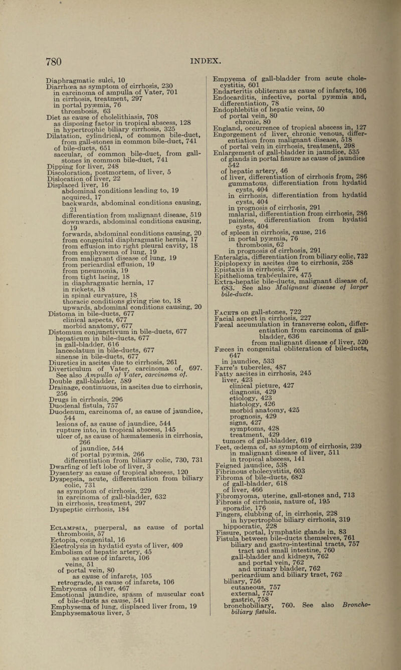 Diaphragmatic sulci, 10 Diarrhoea as symptom of cirrhosis, 230 in carcinoma of ampulla of Yater, 701 in cirrhosis, treatment, 297 in portal pyaemia, 76 thrombosis, 63 Diet as cause of cholelithiasis, 708 as disposing factor in tropical abscess, 128 in hypertrophic biliary cirrhosis, 325 Dilatation, cylindrical, of common bile-duct, from gall-stones in common bile-duct, 741 of bile-ducts, 651 saccular, of common bile-duct, from gall¬ stones in common bile-duct, 741 Dipping for liver, 248 Discoloration, postmortem, of liver, 5 Dislocation of liver, 22 Displaced liver, 16 abdominal conditions leading to, 19 acquired, 17 backwards, abdominal conditions causing, 21 differentiation from malignant disease, 519 downwards, abdominal conditions causing, 19 forwards, abdominal conditions causing, 20 from congenital diaphragmatic hernia, 17 from effusion into right pleural cavity, 18 from emphysema of lung, 19 from malignant disease of lung, 19 from pericardial effusion, 19 from pneumonia, 19 from tight lacing, 18 in diaphragmatic hernia, 17 in rickets, 18 in spinal curvature, 18 thoracic conditions giving rise to, 18 upwards, abdominal conditions causing, 20 Distoma in bile-ducts, 677 clinical aspects, 677 morbid anatomy, 677 Distomum conjunctivum in bile-ducts, 677 hepaticum in bile-ducts, 677 in gall-bladder, 616 lanceolatum in bile-ducts, 677 sinense in bile-ducts, 677 Diuretics in ascites due to cirrhosis, 261 Diverticulum of Vater, carcinoma of, 697. See also Ampulla of Vater, carcinoma of. Double gall-bladder, 589 Drainage, continuous, in ascites due to cirrhosis, 256 Drugs in cirrhosis, 296 Duodenal fistula, 757 . Duodenum, carcinoma of, as cause of jaundice, 544 lesions of, as cause of jaundice, 544 rupture into, in tropical abscess, 145 ulcer of, as cause of hsematemesis in cirrhosis, 266 of jaundice, 544 of portal pyaemia, 266 differentiation from biliary colic, 730, 731 Dwarfing of left lobe of liver, 3 Dysentery as cause of tropical abscess, 120 Dyspepsia, acute, differentiation from biliary colic, 731 as symptom of cirrhosis, 229 in carcinoma of gall-bladder, 632 in cirrhosis, treatment, 297 Dyspeptic cirrhosis, 184 Eclampsia, puerperal, as cause of portal thrombosis, 57 Ectopia, congenital, 16 Electrolysis in hydatid cysts of liver, 409 Embolism of hepatic artery, 45 as cause of infarcts, 106 veins, 51 of portal vein, 80 as cause of infarcts, 105 retrograde, as cause of infarcts, 106 Embryoma of liver, 467 Emotional jaundice, spasm of muscular coat of bile-ducts as cause, 541 Emphysema of lung, displaced liver from, 19 Emphysematous liver, 5 Empyema of gall-bladder from acute chole¬ cystitis, 601 Endarteritis obliterans as cause of infarcts, 106 Endocarditis, infective, portal pysemia and, differentiation, 78 Endophlebitis of hepatic veins, 50 of portal vein, 80 chronic, 80 England, occurrence of tropical abscess in, 127 Engorgement of liver, chronic venous, differ¬ entiation from malignant disease, 518 of portal vein in cirrhosis, treatment, 298 Enlargement of gall-bladder in jaundice, 535 of glands in portal fissure as cause of jaundice 542 of hepatic artery, 46 of liver, differentiation of cirrhosis from, 286 gummatous, differentiation from hydatid cysts, 404 in cirrhosis, differentiation from hydatid cysts, 404 in prognosis of cirrhosis, 291 malarial, differentiation from cirrhosis, 286 painless, differentiation from hydatid cysts, 404 of spleen in cirrhosis, cause, 216 in portal pysemia, 76 thrombosis, 62 in prognosis of cirrhosis, 291 Enteralgia, differentiation from biliary colic, 732 Epiplopexy in ascites due to cirrhosis, 258 Epistaxis in cirrhosis, 274 Epithelioma trabeculaire, 475 Extra-hepatic bile-ducts, malignant disease of, 683. See also Malignant disease of larger bile-ducts. Facets on gall-stones, 722 Facial aspect in cirrhosis, 227 Fsecal accumulation in transverse colon, differ¬ entiation from carcinoma of gall¬ bladder, 636 from malignant disease of liver, 520 Fseces in congenital obliteration of bile-ducts, 647 in jaundice, 533 Farre’s tubercles, 487 Fatty ascites in cirrhosis, 245 liver, 423 clinical picture, 427 diagnosis, 429 etiology, 423 histology, 426 morbid anatomy, 425 prognosis, 429 signs, 427 symptoms, 428 treatment, 429 tumors of gall-bladder, 619 Feet, oedema of, as symptom pf cirrhosis, 239 in malignant disease of liver, 511 in tropical abscess, 141 Feigned jaundice, 538 Fibrinous cholecystitis, 603 Fibroma of bile-ducts, 682 of gall-bladder, 618 of liver, 466 Fibromyoma, uterine, gall-stones and, 713 Fibrosis of cirrhosis, nature of, 195 sporadic, 176 Fingers, clubbing of, in cirrhosis, 228 in hypertrophic biliary cirrhosis, 319 hippocratic, 228 Fissure, portal, lymphatic glands in, 83 Fistula between bile-ducts themselves, 761 biliary and gastro-intestinal tracts, 757 tract and small intestine, 760 gall-bladder and kidneys, 762 and portal vein, 762 and urinary bladder, 762 pericardium and biliary tract, 762 biliary, 756 cutaneous, 757 external, 757 gastric, 758 bronchobiliary, 760. See also Broncho• biliary fistula.