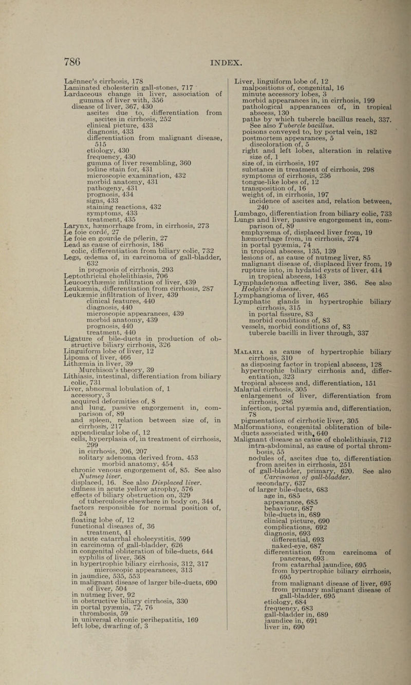 Laennec’s cirrhosis, 178 Laminated cholesterin gall-stones, 717 ' Lardaceous change in liver, association of gumma of liver with, 356 disease of liver, 367, 430 ascites due to, differentiation from ascites in cirrhosis, 252 clinical picture, 433 diagnosis, 433 differentiation from malignant disease, 515 etiology, 430 frequency, 430 gumma of liver resembling, 360 iodine stain for, 431 microscopic examination, 432 morbid anatomy, 431 pathogeny, 431 prognosis, 434 signs, 433 staining reactions, 432 symptoms, 433 treatment, 435 Larynx, hgemorrhage from, in cirrhosis, 273 Le foie corde, 27 Le foie en gourde de p^lerin, 27 Lead as cause of cirrhosis, 186 colic, differentiation from biliary colic, 732 Legs, oedema of, in carcinoma of gall-bladder, 632 in prognosis of cirrhosis, 293 Leptothricial cholelithiasis, 706 Leucocythsemic infiltration of liver, 439 Leukaemia, differentiation from cirrhosis, 287 Leukaemic infiltration of liver, 439 clinical features, 440 diagnosis, 440 microscopic appearances, 439 morbid anatomy, 439 prognosis, 440 treatment, 440 Ligature of bile-ducts in production of ob¬ structive biliary cirrhosis, 326 Linguiform lobe of liver, 12 Lipoma of liver, 466 Lithaemia in liver, 39 Murchison’s theory, 39 Lithiasis, intestinal, differentiation from biliary colic, 731 Liver, abnormal lobulation of, 1 accessory, 3 acquired deformities of, 8 and lung, passive engorgement in, com¬ parison of, 89 and spleen, relation between size of, in cirrhosis, 217 appendicular lobe of, 12 cells, hyperplasia of, in treatment of cirrhosis, 299 in cirrhosis, 206, 207 solitary adenoma derived from, 453 morbid anatomy, 454 chronic venous engorgement of, 85. See also Nutmeg liver. displaced, 16. See also Displaced liver. dulness in acute yellow atrophy, 576 effects of biliary obstruction on, 329 of tuberculosis elsewhere in body on, 344 factors responsible for normal position of, 24 floating lobe of, 12 functional diseases of, 36 treatment, 41 in acute catarrhal cholecystitis, 599 in carcinoma of gall-bladder, 626 in congenital obliteration of bile-ducts, 644 syphilis of liver, 368 in hypertrophic biliary cirrhosis, 312, 317 microscopic appearances, 313 in jaundice, 535, 553 in malignant disease of larger bile-ducts, 690 of liver, 504 in nutmeg liver, 92 in obstructive biliary cirrhosis, 330 in portal pyaemia, 72, 76 thrombosis, 59 in universal chronic perihepatitis, 169 left lobe, dwarfing of, 3 Liver, linguiform lobe of, 12 malpositions of, congenital, 16 minute accessory lobes, 3 morbid appearances in, in cirrhosis, 199 pathological appearances of, in tropical abscess, 130 paths by which tubercle bacillus reach, 337. See also Tubercle bacillus. poisons conveyed to, by portal vein, 182 postmortem appearances, 5 discoloration of, 5 right and left lobes, alteration in relative size of, 1 size of, in cirrhosis, 197 substance in treatment of cirrhosis, 298 symptoms of cirrhosis, 236 tongue-like lobes of, 12 transposition of, 16 weight of, in cirrhosis, 197 incidence of ascites and, relation between, 240 Lumbago, differentiation from biliary colic, 733 Lungs and liver, passive engorgement in, com¬ parison of, 89 emphysema of, displaced liver from, 19 haemorrhage from, in cirrhosis, 274 in portal pyaemia, 74 in tropical abscess, 135, 139 lesions of, as cause of nutmeg liver, 85 malignant disease of, displaced liver from, 19 rupture into, in hydatid cysts of liver, 414 in tropical abscess, 143 Lymphadenoma affecting liver, 386. See also Hodgkin’s disease. Lymphangioma of liver, 465 Lymphatic glands in hypertrophic biliary cirrhosis, 315 in portal fissure, 83 morbid conditions of, 83 vessels, morbid conditions of, 83 tubercle bacilli in liver through, 337 Malaria as cause of hypertrophic biliary cirrhosis, 310 as disposing factor in tropical abscess, 128 hypertrophic biliary cirrhosis and, differ¬ entiation, 323 tropical abscess and, differentiation, 151 Malarial cirrhosis, 305 enlargement of liver, differentiation from cirrhosis, 2S6 infection, portal pyaemia and, differentiation, .78 pigmentation of cirrhotic liver, 305 Malformations, congenital obliteration of bile- ducts associated witht 640 Malignant disease as cause of cholelithiasis, 712 intra-abdominal, as cause of portal throm¬ bosis, 55 nodules of, ascites due to, differentiation from ascites in cirrhosis, 251 of gall-bladder, primary, 620. See also Carcinoma of gall-bladder. secondary, 637 of larger bile-ducts, 683 age in, 685 appearance, 685 behaviour, 687 bile:ducts in, 689 clinical picture, 690 complications, 692 diagnosis, 693 differential, 693 naked-eye, 687 differentiation from carcinoma of pancreas, 693 from catarrhal jaundice, 695 from hypertrophic biliary cirrhosis, 695 from malignant disease of liver, 695 from primary malignant disease of gall-bladder, 695 etiology, 684 frequency, 683 gall-bladder in, 689 jaundice in, 691 liver in, 690