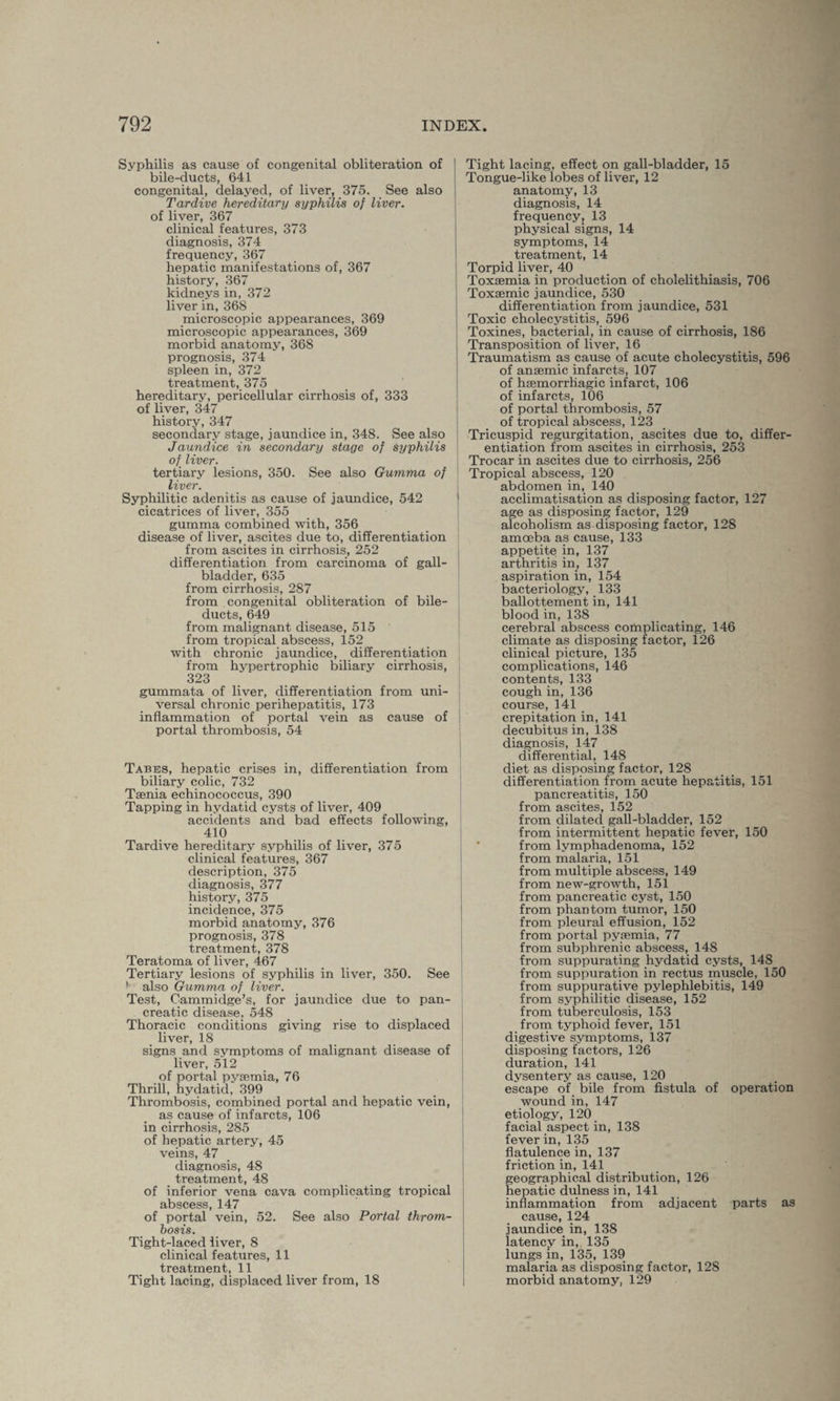 Syphilis as cause of congenital obliteration of bile-ducts, 641 congenital, delayed, of liver, 375. See also Tardive hereditary syphilis of liver. of liver, 367 clinical features, 373 diagnosis, 374 frequency, 367 hepatic manifestations of, 367 history, 367 kidneys in, 372 liver in, 368 microscopic appearances, 369 microscopic appearances, 369 morbid anatomy, 368 prognosis, 374 spleen in, 372 treatment, 375 hereditary, pericellular cirrhosis of, 333 of liver, 347 history, 347 secondary stage, jaundice in, 348. See also Jaundice in secondary stage of syphilis of liver. tertiary lesions, 350. See also Gumma of liver. Syphilitic adenitis as cause of jaundice, 542 cicatrices of liver, 355 gumma combined with, 356 disease of liver, ascites due to, differentiation from ascites in cirrhosis, 252 differentiation from carcinoma of gall¬ bladder, 635 from cirrhosis, 287 from congenital obliteration of bile- ducts, 649 from malignant disease, 515 from tropical abscess, 152 with chronic jaundice, differentiation from hypertrophic biliary cirrhosis, 323 gummata of liver, differentiation from uni¬ versal chronic perihepatitis, 173 inflammation of portal vein as cause of portal thrombosis, 54 Tabes, hepatic crises in, differentiation from biliary colic, 732 Taenia echinococcus, 390 Tapping in hydatid cysts of liver, 409 accidents and bad effects following, 410 Tardive hereditary syphilis of liver, 375 clinical features, 367 description, 375 diagnosis, 377 history, 375 incidence, 375 morbid anatomy, 376 prognosis, 378 treatment, 378 Teratoma of liver, 467 Tertiary lesions of syphilis in liver, 350. See ■ also Gumma of liver. Test, Cammidge’s, for jaundice due to pan¬ creatic disease, 548 Thoracic conditions giving rise to displaced liver, 18 signs and symptoms of malignant disease of liver, 512 of portal pysemia, 76 Thrill, hydatid, 399 Thrombosis, combined portal and hepatic vein, as cause of infarcts, 106 in cirrhosis, 285 of hepatic artery, 45 veins, 47 diagnosis, 48 treatment, 48 of inferior vena cava complicating tropical abscess, 147 of portal vein, 52. See also Portal throm¬ bosis. Tight-laced liver, 8 clinical features, 11 treatment, 11 Tight lacing, displaced liver from, 18 Tight lacing, effect on gall-bladder, 15 Tongue-like lobes of liver, 12 anatomy, 13 diagnosis, 14 frequency, 13 physical signs, 14 symptoms, 14 treatment, 14 Torpid liver, 40 Toxaemia in production of cholelithiasis, 706 Toxaemic jaundice, 530 differentiation from jaundice, 531 Toxic cholecystitis, 596 Toxines, bacterial, in cause of cirrhosis, 186 Transposition of liver, 16 Traumatism as cause of acute cholecystitis, 596 of anaemic infarcts, 107 of haemorrhagic infarct, 106 of infarcts, 106 of portal thrombosis, 57 of tropical abscess, 123 Ti'icuspid regurgitation, ascites due to, differ¬ entiation from ascites in cirrhosis, 253 Trocar in ascites due to cirrhosis, 256 Tropical abscess, 120 abdomen in, 140 acclimatisation as disposing factor, 127 age as disposing factor, 129 alcoholism as disposing factor, 128 amoeba as cause, 133 appetite in, 137 arthritis in, 137 aspiration in, 154 bacteriology, 133 ballottement in, 141 blood in, 138 cerebral abscess complicating, 146 climate as disposing factor, 126 clinical picture, 135 complications, 146 contents, 133 cough in, 136 course, 141 crepitation in, 141 decubitus in, 138 diagnosis, 147 differential, 148 diet as disposing factor, 128 differentiation from acute hepatitis, 151 pancreatitis, 150 from ascites, 152 from dilated gall-bladder, 152 from intermittent hepatic fever, 150 from lvmphadenoma, 152 from malaria, 151 from multiple abscess, 149 from new-growth, 151 from pancreatic cyst, 150 from phantom tumor, 150 from pleural effusion, 152 from portal pysemia, 77 from subphrenic abscess, 148 from suppurating hydatid cysts, 148 from suppuration in rectus muscle, 150 from suppurative pylephlebitis, 149 from syphilitic disease, 152 from tuberculosis, 153 from typhoid fever, 151 digestive symptoms, 137 disposing factors, 126 duration, 141 dysentery as cause, 120 escape of bile from fistula of operation wound in, 147 etiology, 120 facial aspect in, 138 fever in, 135 flatulence in, 137 friction in, 141 geographical distribution, 126 hepatic dulness in, 141 inflammation from adjacent parts as cause, 124 jaundice in, 138 latency in, 135 lungs in, 135, 139 malaria as disposing factor, 128 morbid anatomy, 129