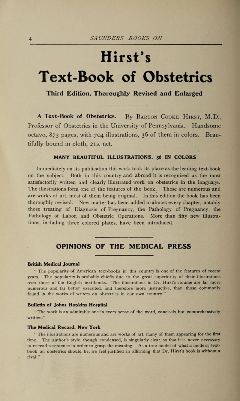 Hirst’s Text-Book of Obstetrics Third Edition, Thoroughly Revised and Enlarged A Text-Book of Obstetrics. By Barton Cooke Hirst, M.D., Professor of Obstetrics in the University of Pennsylvania. Handsome octavo, 873 pages, with 704 illustrations, 36 of them in colors. Beau¬ tifully bound in cloth, 21s. net. « MANY BEAUTIFUL ILLUSTRATIONS, 36 IN COLORS Immediately on its publication this work took its place as the leading text-book on the subject. Both in this country and abroad it is recognized as the most satisfactorily written and clearly illustrated work on obstetrics in the language. The illustrations form one of the features of the book. These are numerous and are works of art, most of them being original. In this edition the book has been thoroughly revised. New matter has been added to almost every chapter, notably those treating of Diagnosis of Pregnancy, the Pathology of Pregnancy, the Pathology of Labor, and Obstetric Operations. More than fifty new illustra¬ tions, including three colored plates, have been introduced. OPINIONS OF THE MEDICAL PRESS British Medical Journal “ The popularity of American text-books in this country is one of the features of recent years. The popularity is probably chiefly due to the great superiority of their illustrations over those of the English text-books. The illustrations in Dr. Hirst’s volume are far more numerous and far better executed, and therefore more instructive, than those commonly found in the works of writers on obstetrics in our own country.” Bulletin of Johns Hopkins Hospital ‘‘The work is an admirable one in every sense of the word, concisely but comprehensively written.” The Medical Record, New York “The illustrations are numerous and are works of art, many of them appearing for the first time. The author’s style, though condensed, is singularly clear, so that it is never necessary to re-read a sentence in order to grasp the meaning. As a true model of what a modern text¬ book on obstetrics should be, we feel justified in affirming that Dr. Hirst’s book is without a rival.”
