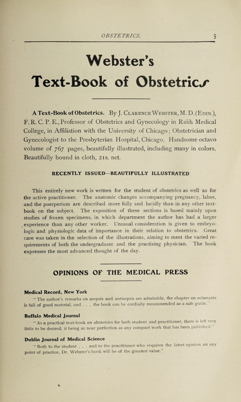 Webster’s Text-Book of Obstetrics A Text=Book of Obstetrics. ByJ. Clarence Webster, M. D.(Edin.), F. R. C. P. E., Professor of Obstetrics and Gynecology in Rush Medical College, in Affiliation with the University of Chicago; Obstetrician and Gynecologist to the Presbyterian Hospital, Chicago. Handsome octavo volume of 767 pages, beautifully illustrated, including many in colors. Beautifully bound in cloth, 21s. net. RECENTLY ISSUED—BEAUTIFULLY ILLUSTRATED This entirely new work is written for the student of obstetrics as well as for the active practitioner. The anatomic changes accompanying pregnancy, labor, and the puerperium are described more fully and lucidly than in any other text¬ book on the subject. The exposition of these sections is based mainly upon studies of frozen specimens, in which department the author has had a larger experience than any other worker. Unusual consideration is given to embryo- logic and physiologic data of importance in their relation to obstetrics. Great care was taken in the selection of the illustrations, aiming to meet the varied re¬ quirements of both the undergraduate and the practising physician. The book expresses the most advanced thought of the day. OPINIONS OF THE MEDICAL PRESS Medical Record, New York “ The author’s remarks on asepsis and antisepsis are admirable, the chapter on eclampsia is full of good material, and ... the book can be cordially recommended as a safe guide.” Buffalo Medical Journal “ As a practical text-book on obstetrics for both student and practitioner, there is left very little to be desired, it being as near perfection as any compact work that has been published. Dublin Journal of Medical Science “ Both to the student . . . and to the practitioner who requires the latest opinion on any point of practice, Dr. Webster’s book will be of the greatest value.