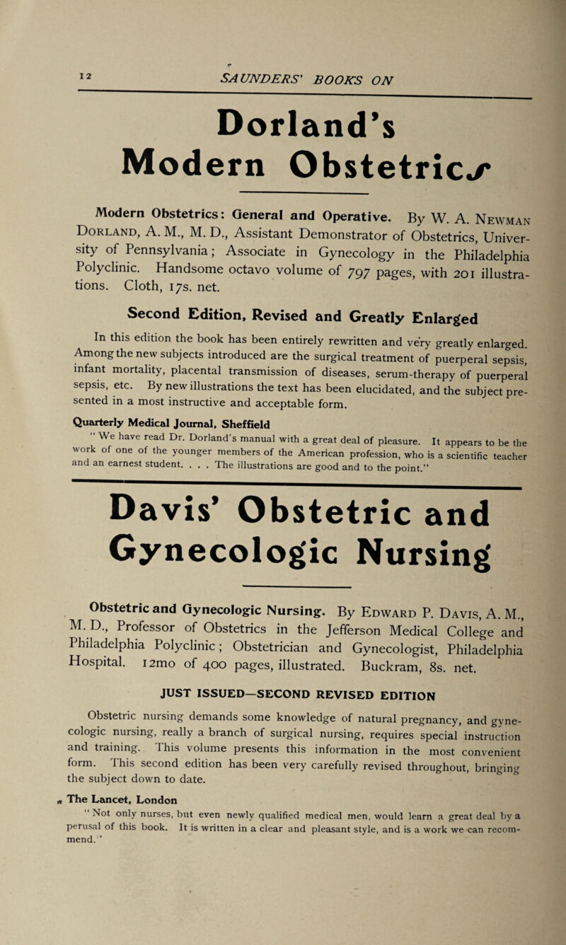 Dorland’s Modern Obstetrics Modern Obstetrics: General and Operative. By W. A. Newman Dorland, A. M., M. D., Assistant Demonstrator of Obstetrics, Univer¬ sity of Pennsylvania; Associate in Gynecology in the Philadelphia Polyclinic. Handsome octavo volume of 797 pages, with 201 illustra¬ tions. Cloth, 17s. net. Second Edition, Revised and Greatly Enlarged In this edition the book has been entirely rewritten and very greatly enlarged Among the new subjects introduced are the surgical treatment of puerperal sepsis, infant mortality, placental transmission of diseases, serum-therapy of puerperal sepsis, etc. By new illustrations the text has been elucidated, and the subject pre¬ sented in a most instructive and acceptable form. Quarterly Medical Journal, Sheffield “ We have read Dr- Dorland’s manual with a great deal of pleasure. It appears to be the work of one of the younger members of the American profession, who is a scientific teacher and an earnest student. . . . The illustrations are good and to the point.” Davis’ Obstetric and Gynecologic Nursing Obstetric and Gynecologic Nursing. By Edward P. Davis, A. M., M. D., Professor of Obstetrics in the Jefferson Medical College and Philadelphia Polyclinic; Obstetrician and Gynecologist, Philadelphia Hospital. i2mo of 400 pages, illustrated. Buckram, 8s. net. JUST ISSUED—SECOND REVISED EDITION Obstetric nursing demands some knowledge of natural pregnancy, and gyne¬ cologic nursing, really a branch of surgical nursing, requires special instruction and training. This volume presents this information in the most convenient form. This second edition has been very carefully revised throughout, bringing the subject down to date. w The Lancet, London Not only nurses, but even newly qualified medical men, would learn a great deal by a perusal of this book. It is written in a clear and pleasant style, and is a work we can recom¬ mend.”