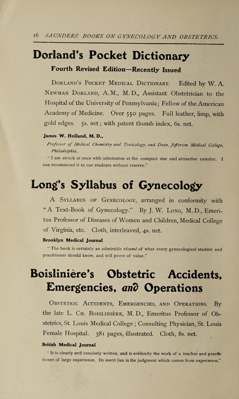 Dorland’s Pocket Dictionary Fourth Revised Edition—Recently Issued Dorland’s Pocket Medical Dictionary. Edited by W. A. Newman Dorland, A.M., M. D., Assistant Obstetrician to the Hospital of the University of Pennsylvania; Fellow of the American Academy of Medicine. Over 550 pages. Full leather, limp, with gold edges. 5s. net; with patent thumb index, 6s. net. James W. Holland, M. D., Professor of Medical Chemistry and Toxicology, and Dean, Jefferson Medical College, Philadelphia. “ I am struck at once with admiration at the compact size and attractive exterior. I can recommend it to our students without reserve.” Long’s Syllabus of Gynecology A Syllabus of Gynecology, arranged in conformity with “A Text-Book of Gynecology.” By J. W. Long, M. D., Emeri¬ tus Professor of Diseases of Women and Children, Medical College of Virginia, etc. Cloth, interleaved, 4s. net. Brooklyn Medical Journal “ The book is certainly an admirable resume of what every gynecological student and practitioner should know, and will prove of value.” Boisliniere’s Obstetric Accidents, Emergencies, and Operations Obstetric Accidents, Emergencies, and Operations. By the late L. Ch. Boisliniere, M. D., Emeritus Professor of Ob¬ stetrics, St. Louis Medical College; Consulting Physician, St. Louis Female Hospital. 381 pages, illustrated. Cloth, 8s. net. * British Medical Journal It is clearly ar.d concisely written, and is evidently the work of a teacher and practi¬ tioner of large experience. Its merit lies in the judgment which comes from experience.”