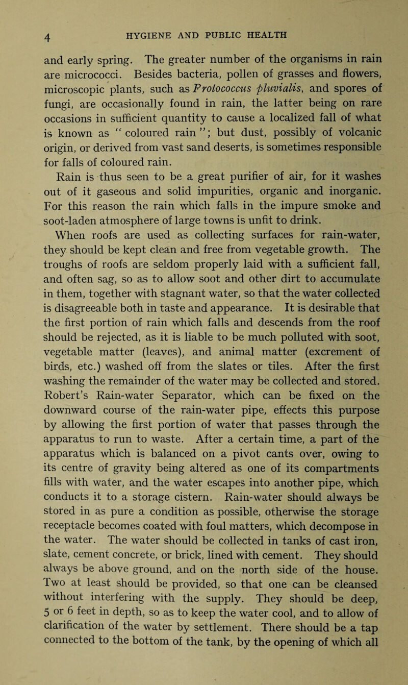 and early spring. The greater number of the organisms in rain are micrococci. Besides bacteria, pollen of grasses and flowers, microscopic plants, such as Protococcus pluvialis, and spores of fungi, are occasionally found in rain, the latter being on rare occasions in sufficient quantity to cause a localized fall of what is known as coloured rain”; but dust, possibly of volcanic origin, or derived from vast sand deserts, is sometimes responsible for falls of coloured rain. Rain is thus seen to be a great purifier of air, for it washes out of it gaseous and solid impurities, organic and inorganic. For this reason the rain which falls in the impure smoke and soot-laden atmosphere of large towns is unfit to drink. When roofs are used as collecting surfaces for rain-water, they should be kept clean and free from vegetable growth. The troughs of roofs are seldom properly laid with a sufficient fall, and often sag, so as to allow soot and other dirt to accumulate in them, together with stagnant water, so that the water collected is disagreeable both in taste and appearance. It is desirable that the first portion of rain which falls and descends from the roof should be rejected, as it is liable to be much polluted with soot, vegetable matter (leaves), and animal matter (excrement of birds, etc.) washed off from the slates or tiles. After the first washing the remainder of the water may be collected and stored. Robert’s Rain-water Separator, which can be fixed on the downward course of the rain-water pipe, effects this purpose by allowing the first portion of water that passes through the apparatus to run to waste. After a certain time, a part of the apparatus which is balanced on a pivot cants over, owing to its centre of gravity being altered as one of its compartments fills with water, and the water escapes into another pipe, which conducts it to a storage cistern. Rain-water should always be stored in as pure a condition as possible, otherwise the storage receptacle becomes coated with foul matters, which decompose in the water. The water should be collected in tanks of cast iron, slate, cement concrete, or brick, lined with cement. They should always be above ground, and on the north side of the house. Two at least should be provided, so that one can be cleansed without interfering with the supply. They should be deep, 5 or 6 feet in depth, so as to keep the water cool, and to allow of clarification of the water by settlement. There should be a tap connected to the bottom of the tank, by the opening of which all
