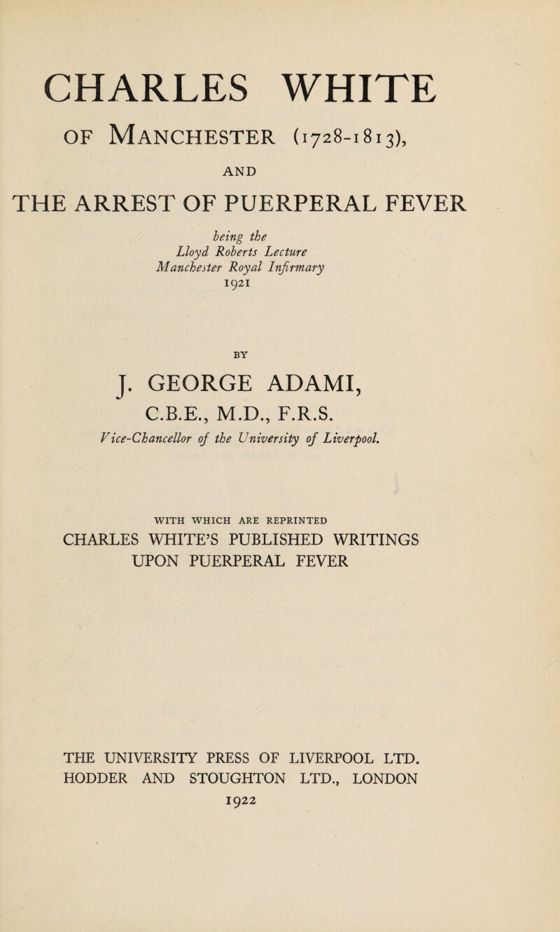 of Manchester (1728-1813), AND THE ARREST OF PUERPERAL FEVER being the Lloyd Roberts Lecture Manchester Royal Infirmary 1921 J. GEORGE ADAMI, C.B.E., M.D., F.R.S. Vice-Chancellor of the University of Liverpool. WITH WHICH ARE REPRINTED CHARLES WHITE’S PUBLISHED WRITINGS UPON PUERPERAL FEVER THE UNIVERSITY PRESS OF LIVERPOOL LTD. HODDER AND STOUGHTON LTD., LONDON 1922