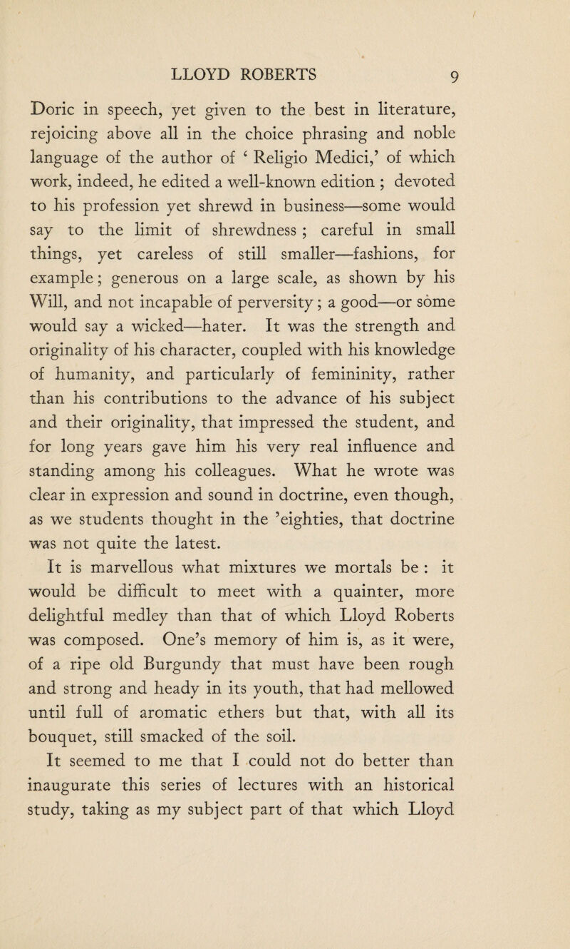 LLOYD ROBERTS Doric in speech, yet given to the best in literature, rejoicing above all in the choice phrasing and noble language of the author of ‘ Religio Medici,’ of which work, indeed, he edited a well-known edition ; devoted to his profession yet shrewd in business—some would say to the limit of shrewdness ; careful in small things, yet careless of still smaller—fashions, for example; generous on a large scale, as shown by his Will, and not incapable of perversity; a good—or some would say a wicked—hater. It was the strength and originality of his character, coupled with his knowledge of humanity, and particularly of femininity, rather than his contributions to the advance of his subject and their originality, that impressed the student, and for long years gave him his very real influence and standing among his colleagues. What he wrote was clear in expression and sound in doctrine, even though, as we students thought in the ’eighties, that doctrine was not quite the latest. It is marvellous what mixtures we mortals be : it would be difficult to meet with a quainter, more delightful medley than that of which Lloyd Roberts was composed. One’s memory of him is, as it were, of a ripe old Burgundy that must have been rough and strong and heady in its youth, that had mellowed until full of aromatic ethers but that, with all its bouquet, still smacked of the soil. It seemed to me that I could not do better than inaugurate this series of lectures with an historical study, taking as my subject part of that which Lloyd