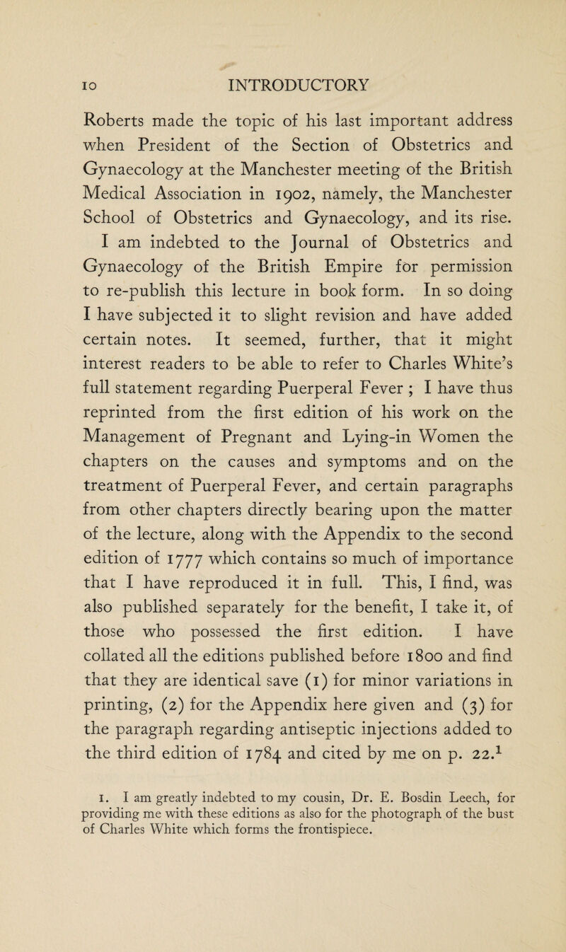 Roberts made the topic of his last important address when President of the Section of Obstetrics and Gynaecology at the Manchester meeting of the British Medical Association in 1902, namely, the Manchester School of Obstetrics and Gynaecology, and its rise. I am indebted to the Journal of Obstetrics and Gynaecology of the British Empire for permission to re-publish this lecture in book form. In so doing I have subjected it to slight revision and have added certain notes. It seemed, further, that it might interest readers to be able to refer to Charles White’s full statement regarding Puerperal Fever ; I have thus reprinted from the first edition of his work on the Management of Pregnant and Lying-in Women the chapters on the causes and symptoms and on the treatment of Puerperal Fever, and certain paragraphs from other chapters directly bearing upon the matter of the lecture, along with the Appendix to the second edition of 1777 which contains so much of importance that I have reproduced it in full. This, I find, was also published separately for the benefit, I take it, of those who possessed the first edition. I have collated all the editions published before 1800 and find that they are identical save (1) for minor variations in printing, (2) for the Appendix here given and (3) for the paragraph regarding antiseptic injections added to the third edition of 1784 and cited by me on p. 22.1 1. I am greatly indebted to my cousin, Dr. E. Bosdin Leech, for providing me with these editions as also for the photograph of the bust of Charles White which forms the frontispiece.