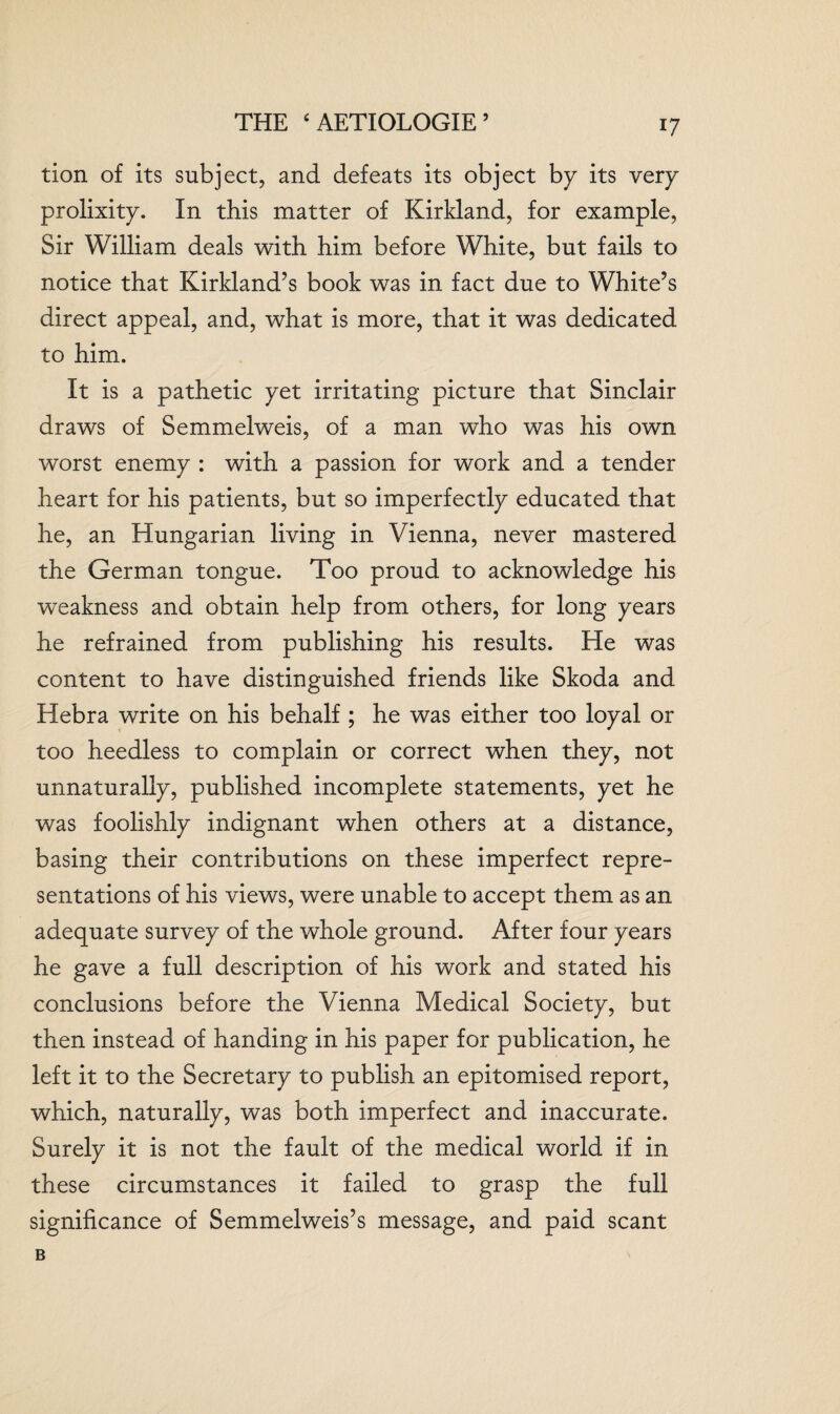 THE ‘AETIOLOGIE’ tion of its subject, and defeats its object by its very prolixity. In this matter of Kirkland, for example, Sir William deals with him before White, but fails to notice that Kirkland’s book was in fact due to White’s direct appeal, and, what is more, that it was dedicated to him. It is a pathetic yet irritating picture that Sinclair draws of Semmelweis, of a man who was his own worst enemy : with a passion for work and a tender heart for his patients, but so imperfectly educated that he, an Hungarian living in Vienna, never mastered the German tongue. Too proud to acknowledge his weakness and obtain help from others, for long years he refrained from publishing his results. He was content to have distinguished friends like Skoda and Hebra write on his behalf ; he was either too loyal or too heedless to complain or correct when they, not unnaturally, published incomplete statements, yet he was foolishly indignant when others at a distance, basing their contributions on these imperfect repre¬ sentations of his views, were unable to accept them as an adequate survey of the whole ground. After four years he gave a full description of his work and stated his conclusions before the Vienna Medical Society, but then instead of handing in his paper for publication, he left it to the Secretary to publish an epitomised report, which, naturally, was both imperfect and inaccurate. Surely it is not the fault of the medical world if in these circumstances it failed to grasp the full significance of Semmelweis’s message, and paid scant B