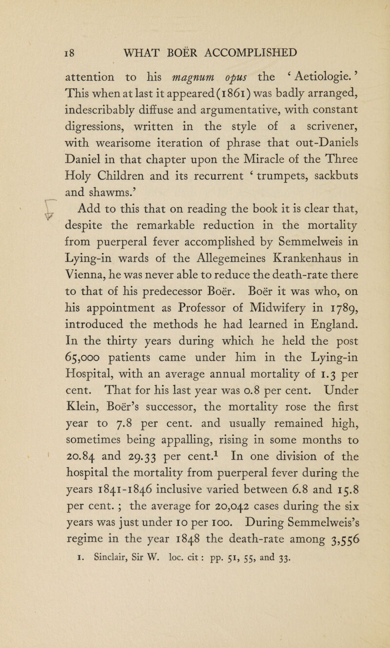 attention to his magnum opus the £ Aetiologie.5 This when at last it appeared (1861) was badly arranged, indescribably diffuse and argumentative, with constant digressions, written in the style of a scrivener, with wearisome iteration of phrase that out-Daniels Daniel in that chapter upon the Miracle of the Three Holy Children and its recurrent c trumpets, sackbuts and shawms.’ Add to this that on reading the book it is clear that, despite the remarkable reduction in the mortality from puerperal fever accomplished by Semmelweis in Lying-in wards of the Allegemeines Krankenhaus in Vienna, he was never able to reduce the death-rate there to that of his predecessor Boer. Boer it was who, on his appointment as Professor of Midwifery in 1789, introduced the methods he had learned in England. In the thirty years during which he held the post 65,000 patients came under him in the Lying-in Hospital, with an average annual mortality of 1.3 per cent. That for his last year was 0.8 per cent. Under Klein, Boer’s successor, the mortality rose the first year to 7.8 per cent, and usually remained high, sometimes being appalling, rising in some months to 20.84 and 29.33 per cent.1 In one division of the hospital the mortality from puerperal fever during the years 1841-1846 inclusive varied between 6.8 and 15.8 per cent. ; the average for 20,042 cases during the six years was just under 10 per 100. During Semmelweis’s regime in the year 1848 the death-rate among 3,556 1. Sinclair, Sir W. loc. cit : pp. 51, 55, and 33.