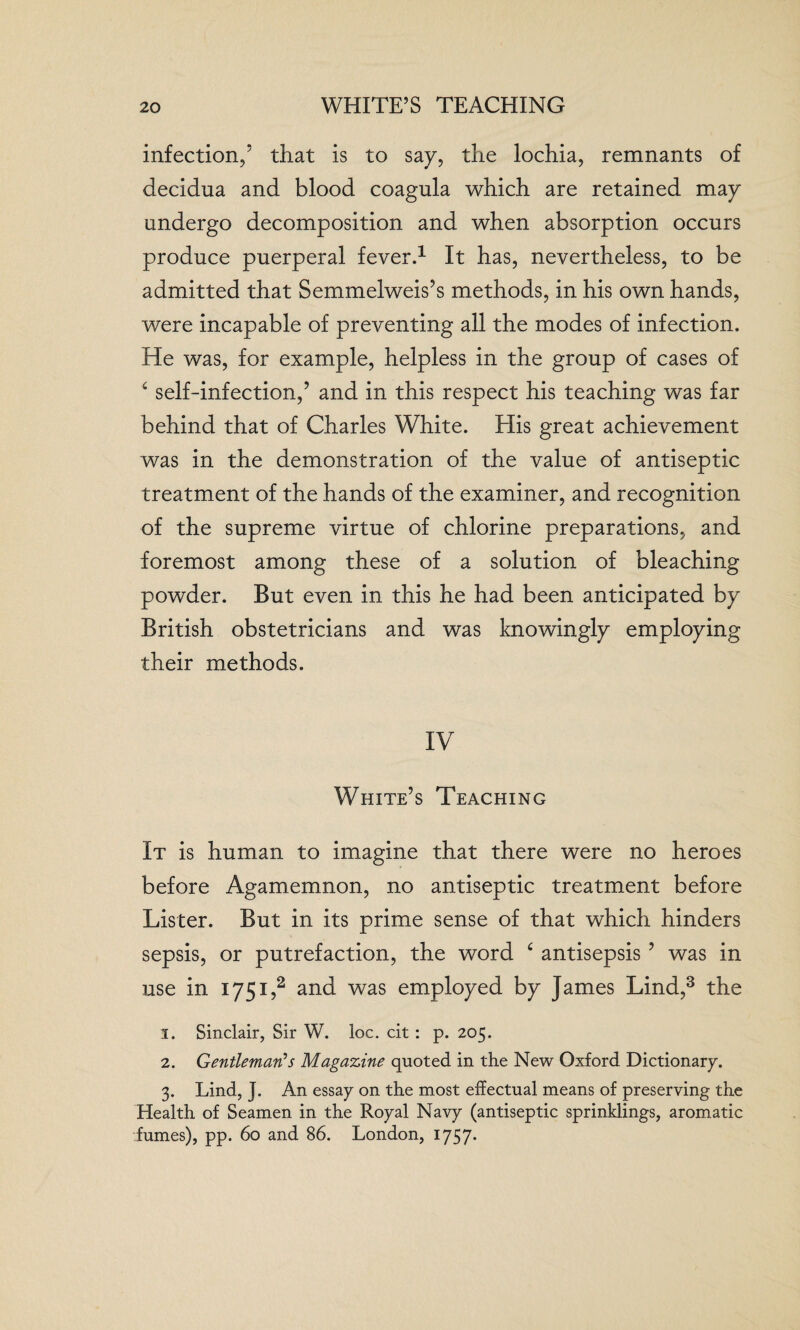 infection,’ that is to say, the lochia, remnants of decidua and blood coagula which are retained may undergo decomposition and when absorption occurs produce puerperal fever.1 It has, nevertheless, to be admitted that Semmelweis’s methods, in his own hands, were incapable of preventing all the modes of infection. He was, for example, helpless in the group of cases of £ self-infection,’ and in this respect his teaching was far behind that of Charles White. His great achievement was in the demonstration of the value of antiseptic treatment of the hands of the examiner, and recognition of the supreme virtue of chlorine preparations, and foremost among these of a solution of bleaching powder. But even in this he had been anticipated by British obstetricians and was knowingly employing their methods. IV White’s Teaching It is human to imagine that there were no heroes before Agamemnon, no antiseptic treatment before Lister. But in its prime sense of that which hinders sepsis, or putrefaction, the word £ antisepsis ’ was in use in 1751,:2 and was employed by James Lind,3 the 1. Sinclair, Sir W. loc. cit : p. 205. 2. Gentleman’s Magazine quoted in the New Oxford Dictionary. 3. Lind, J. An essay on the most effectual means of preserving the Health of Seamen in the Royal Navy (antiseptic sprinklings, aromatic fumes), pp. 60 and 86. London, 1757*