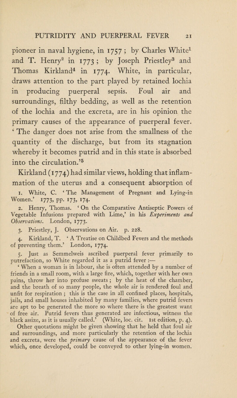 pioneer in naval hygiene, in 1757 ; by Charles White1 and T. Henry2 in 1773 ; by Joseph Priestley3 and Thomas Kirkland4 in 1774. White, in particular, draws attention to the part played by retained lochia in producing puerperal sepsis. Foul air and surroundings, filthy bedding, as well as the retention of the lochia and the excreta, are in his opinion the primary causes of the appearance of puerperal fever. ‘ The danger does not arise from the smallness of the quantity of the discharge, but from its stagnation whereby it becomes putrid and in this state is absorbed into the circulation.’5 Kirkland (1774) had similar views, holding that inflam¬ mation of the uterus and a consequent absorption of 1. White, C. £ The Management of Pregnant and Lying-in Women.’ 1773, pp. 173, 174. 2. Henry, Thomas. ‘ On the Comparative Antiseptic Powers of Vegetable Infusions prepared with Lime,’ in his Experiments and Observations. London, 1773. 3. Priestley, J. Observations on Air. p. 228. 4. Kirkland, T. £ A Treatise on Childbed Fevers and the methods of preventing them.’ London, 1774. 5. Just as Semmelweis ascribed puerperal fever primarily to putrefaction, so White regarded it as a putrid fever :— 4 When a woman is in labour, she is often attended by a number of friends in a small room, with a large fire, which, together with her own pains, throw her into profuse sweats; by the heat of the chamber, and the breath of so many people, the whole air is rendered foul and unfit for respiration ; this is the case in all confined places, hospitals, jails, and small houses inhabited by many families, where putrid fevers are apt to be generated the more so where there is the greatest want of free air. Putrid fevers thus generated are infectious, witness the black assize, as it is usually called.’ (White, loc. cit. 1st edition, p. 4). Other quotations might be given showing that he held that foul air and surroundings, and more particularly the retention of the lochia and excreta, were the primary cause of the appearance of the fever which, once developed, could be conveyed to other lying-in women.