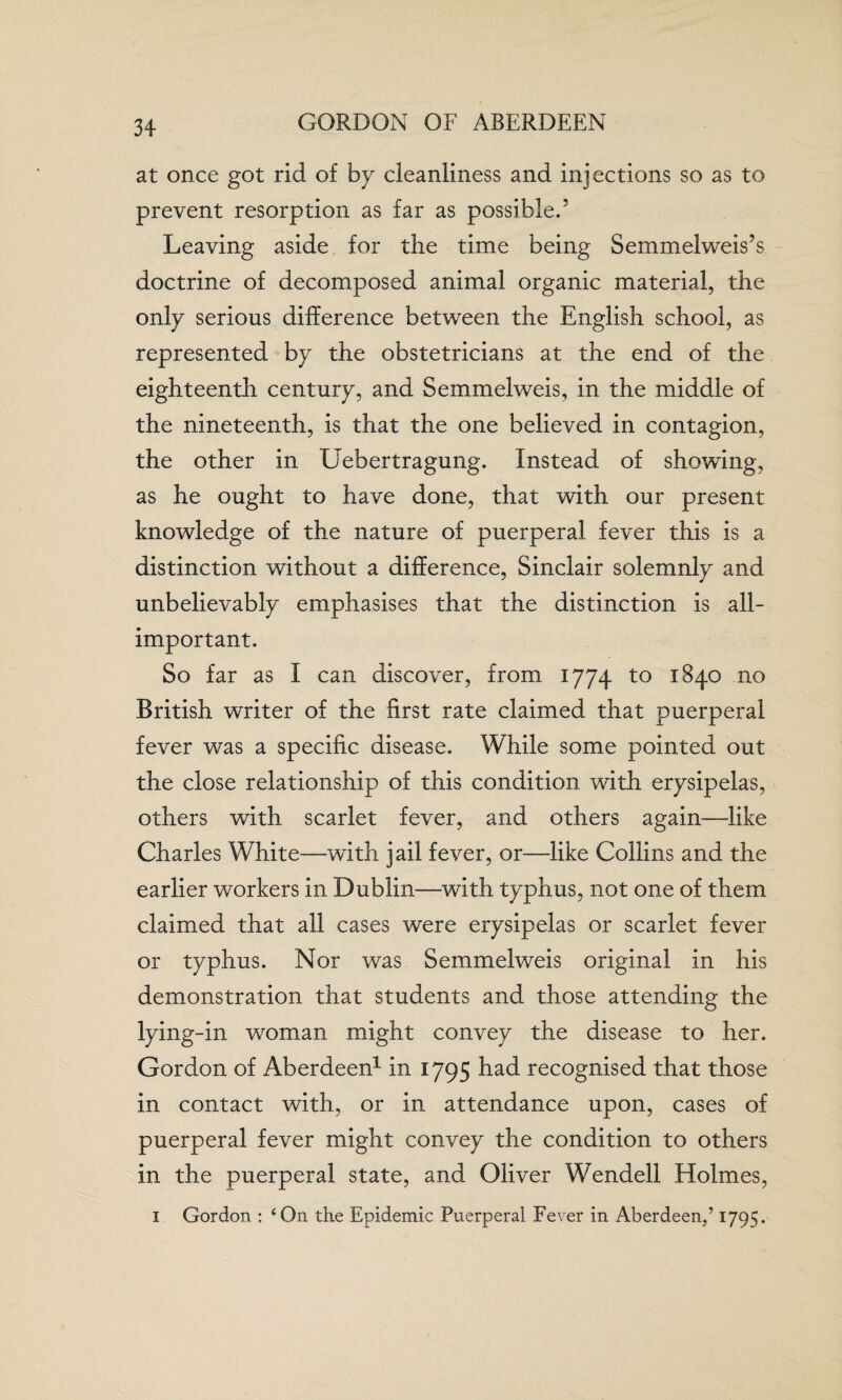 GORDON OF ABERDEEN at once got rid of by cleanliness and injections so as to prevent resorption as far as possible.5 Leaving aside for the time being Semmelweis’s doctrine of decomposed animal organic material, the only serious difference between the English school, as represented by the obstetricians at the end of the eighteenth century, and Semmelweis, in the middle of the nineteenth, is that the one believed in contagion, the other in Uebertragung. Instead of showing, as he ought to have done, that with our present knowledge of the nature of puerperal fever this is a distinction without a difference, Sinclair solemnly and unbelievably emphasises that the distinction is all- important. So far as I can discover, from 1774 to 1840 no British writer of the first rate claimed that puerperal fever was a specific disease. While some pointed out the close relationship of this condition with erysipelas, others with scarlet fever, and others again—like Charles White—with jail fever, or—like Collins and the earlier workers in Dublin—with typhus, not one of them claimed that all cases were erysipelas or scarlet fever or typhus. Nor was Semmelweis original in his demonstration that students and those attending the lying-in woman might convey the disease to her. Gordon of Aberdeen1 in 1795 had recognised that those in contact with, or in attendance upon, cases of puerperal fever might convey the condition to others in the puerperal state, and Oliver Wendell Holmes, 1 Gordon : 4 Oil the Epidemic Puerperal Fever in Aberdeen,’ 1795.