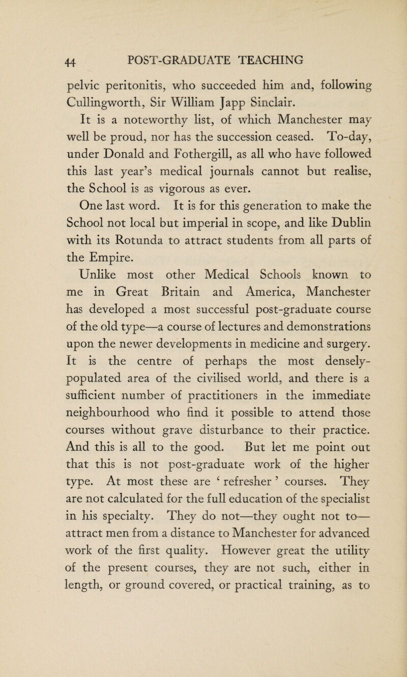 POST-GRADUATE TEACHING pelvic peritonitis, who succeeded him and, following Cullingworth, Sir William Japp Sinclair. It is a noteworthy list, of which Manchester may well be proud, nor has the succession ceased. To-day, under Donald and Fothergill, as all who have followed this last year’s medical journals cannot but realise, the School is as vigorous as ever. One last word. It is for this generation to make the School not local but imperial in scope, and like Dublin with its Rotunda to attract students from all parts of the Empire. Unlike most other Medical Schools known to me in Great Britain and America, Manchester has developed a most successful post-graduate course of the old type—a course of lectures and demonstrations upon the newer developments in medicine and surgery. It is the centre of perhaps the most densely- populated area of the civilised world, and there is a sufficient number of practitioners in the immediate neighbourhood who find it possible to attend those courses without grave disturbance to their practice. And this is all to the good. But let me point out that this is not post-graduate work of the higher type. At most these are c refresher ’ courses. They are not calculated for the full education of the specialist in his specialty. They do not-—they ought not to— attract men from a distance to Manchester for advanced work of the first quality. However great the utility of the present courses, they are not such, either in length, or ground covered, or practical training, as to