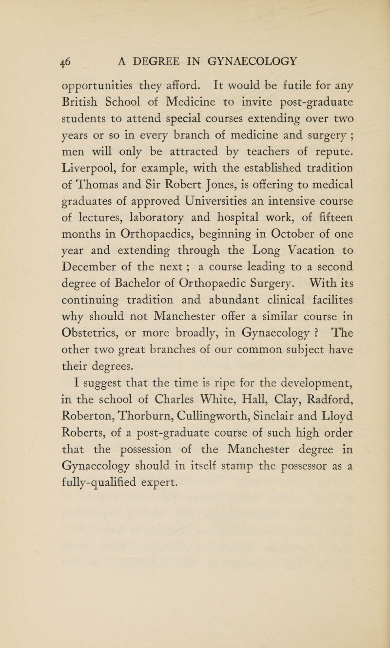 4 6 A DEGREE IN GYNAECOLOGY opportunities they afford. It would be futile for any British School of Medicine to invite post-graduate students to attend special courses extending over two years or so in every branch of medicine and surgery ; men will only be attracted by teachers of repute. Liverpool, for example, with the established tradition of Thomas and Sir Robert Jones, is offering to medical graduates of approved Universities an intensive course of lectures, laboratory and hospital work, of fifteen months in Orthopaedics, beginning in October of one year and extending through the Long Vacation to December of the next ; a course leading to a second degree of Bachelor of Orthopaedic Surgery. With its continuing tradition and abundant clinical facilites why should not Manchester offer a similar course in Obstetrics, or more broadly, in Gynaecology ? The other two great branches of our common subject have their degrees. I suggest that the time is ripe for the development, in the school of Charles White, Hall, Clay, Radford, Roberton, Thorburn, Cullingworth, Sinclair and Lloyd Roberts, of a post-graduate course of such high order that the possession of the Manchester degree in Gynaecology should in itself stamp the possessor as a fully-qualified expert.