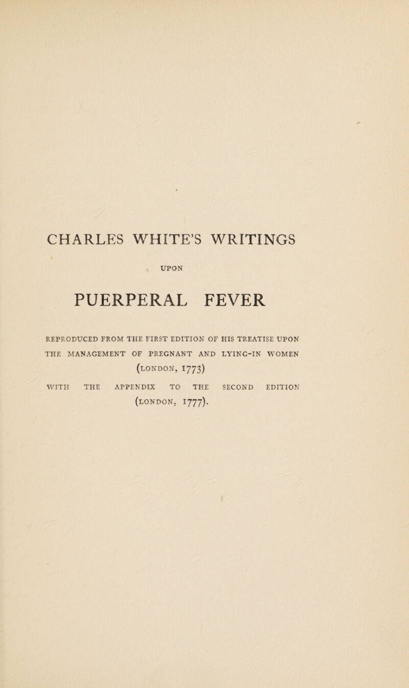 CHARLES WHITE’S WRITINGS UPON PUERPERAL FEVER REPRODUCED FROM THE FIRST EDITION OF HIS TREATISE UPON THE MANAGEMENT OF PREGNANT AND LYING-IN WOMEN (LONDON, 1773) WITH THE APPENDIX TO THE SECOND EDITION (LONDON, 1777).