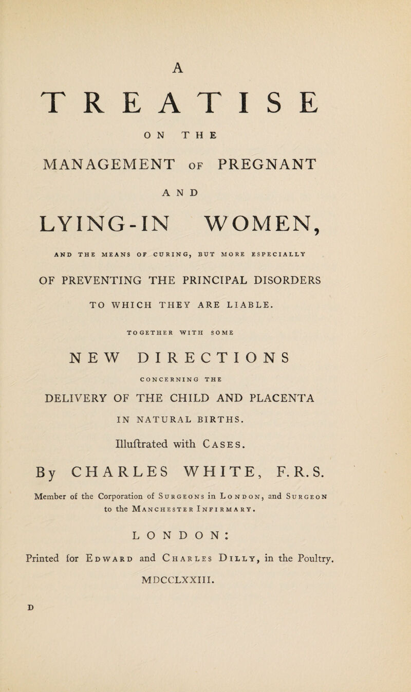 A TREATISE ON THE MANAGEMENT of PREGNANT AND LYING-IN WOMEN, AND THE MEANS OF CURING, BUT MORE ESPECIALLY OF PREVENTING THE PRINCIPAL DISORDERS TO WHICH THEY ARE LIABLE. TOGETHER WITH SOME NEW DIRECTIONS CONCERNING THE DELIVERY OF THE CHILD AND PLACENTA IN NATURAL BIRTHS. Illuftrated with Cases. By CHARLES WHITE, F. R. S. Member of the Corporation of Surgeons in London, and Surgeon to the Manchester Infirmary. LONDON: Printed ior Edward and Charles Dilly, in the Poultry. MDCCLXXIII. D