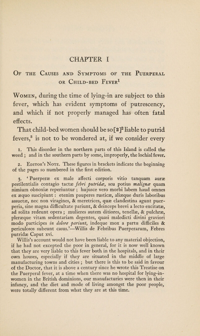 CHAPTER I Of the Causes and Symptoms of the Puerperal or Child-bed Fever1 Women, during the time of lying-in are subject to this fever, which has evident symptoms of putrescency, and which if not properly managed has often fatal effects. That child-bed women should be so [2]2 liable to putrid fevers,3 is not to be wondered at, if we consider every 1. This disorder in the northern parts of this Island is called the weed ; and in the southern parts by some, improperly, the lochial fever. 2. Editor’s Note. These figures in brackets indicate the beginning of the pages so numbered in the first edition. 3. ‘ Puerperas ex male affecti corporis vitio tanquam aurae pestilentialis contagio tactse febri putridce, seu potius malignce quam nimium obnoxise reperiuntur ; hujusce vero morbi labem haud omnes ex aequo suscipiunt : etenim pauperes rusticae, aliaeque duris laboribus assuetae, nec non viragines, & meretrices, quae clandestina agunt puer- peria, sine magna difficultate pariunt, & deinceps brevi a lecto excitatae, ad solita redeunt opera ; mulieres autem ditiores, tenellae, & pulchrae, pleraeque vitam sedentariam degentes, quasi maledicti divini graviori modo participes in dolore pariunt, indeque mox a partu difficiles & periculosos subeunt casus.’—Willis de Febribus Puerperarum, Febres putridae Caput xvi. Willis’s account would not have been liable to any material objection, if he had not excepted the poor in general, for it is now well known that they are very liable to this fever both in the hospitals, and in their own houses, especially if they are situated in the middle of large manufacturing towns and cities; but there is this to be said in favour of the Doctor, that it is above a century since he wrote this Treatise on the Puerperal fever, at a time when there was no hospital for lying-in¬ women in the British dominions, our manufacturies were then in their infancy, and the diet and mode of living amongst the poor people, were totally different from what they are at this time.