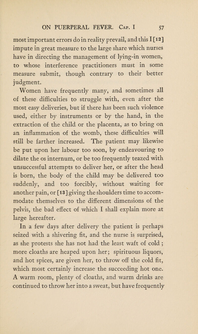 most important errors do in reality prevail, and this I [ 12 ] impute in great measure to the large share which nurses have in directing the management of lying-in women, to whose interference practitioners must in some measure submit, though contrary to their better judgment. Women have frequently many, and sometimes all of these difficulties to struggle with, even after the most easy deliveries, but if there has been such violence used, either by instruments or by the hand, in the extraction of the child or the placenta, as to bring on an inflammation of the womb, these difficulties will still be farther increased. The patient may likewise be put upon her labour too soon, by endeavouring to dilate the os internum, or be too frequently teazed with unsuccessful attempts to deliver her, or after the head is born, the body of the child may be delivered too suddenly, and too forcibly, without waiting for another pain, or [13] giving the shoulders time to accom¬ modate themselves to the different dimensions of the pelvis, the bad effect of which I shall explain more at large hereafter. In a few days after delivery the patient is perhaps seized with a shivering fit, and the nurse is surprised, as she protests she has not had the least waft of cold ; more cloaths are heaped upon her; spirituous liquors, and hot spices, are given her, to throw off the cold fit, which most certainly increase the succeeding hot one. A warm room, plenty of cloaths, and warm drinks are continued to throw her into a sweat, but have frequently