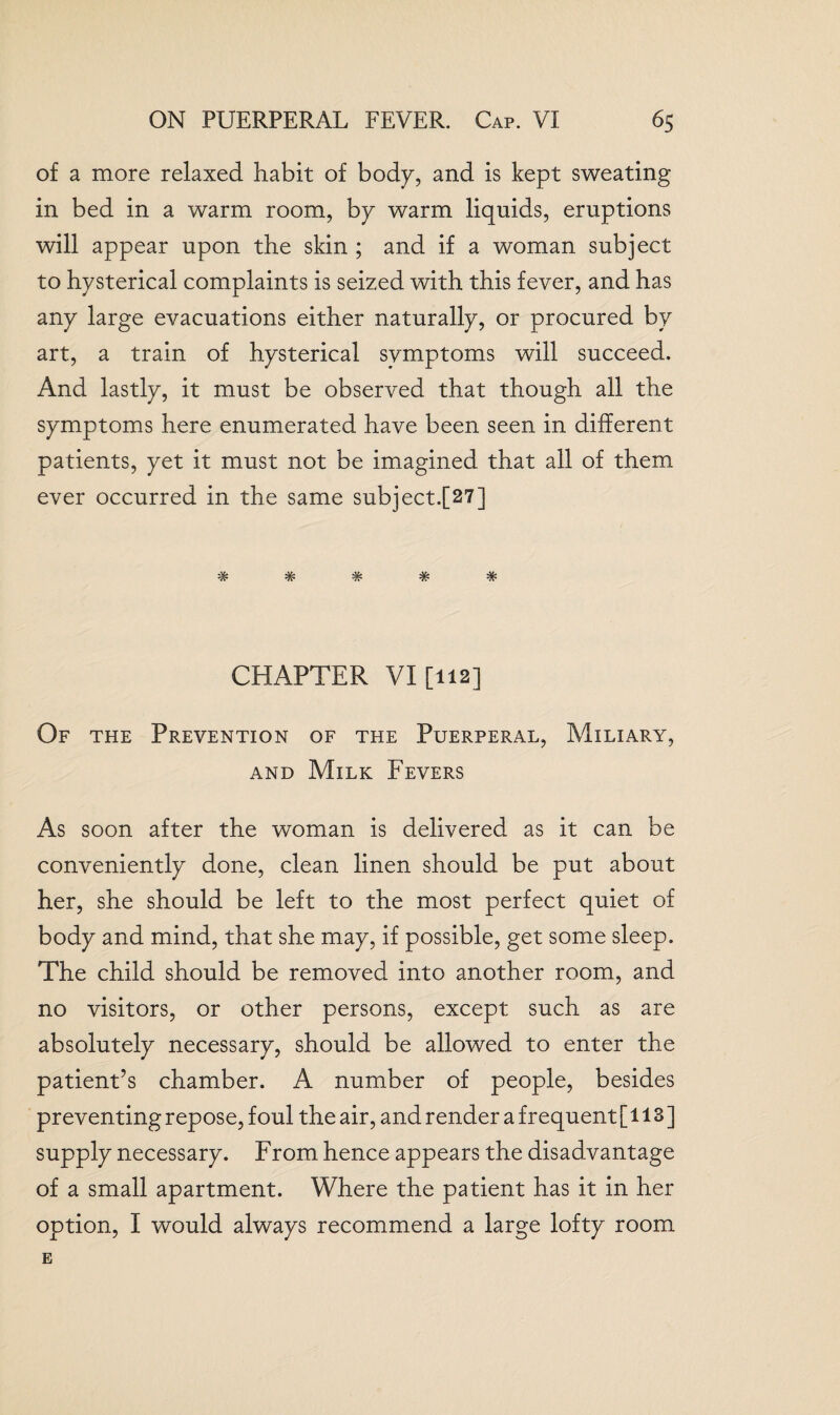 of a more relaxed habit of body, and is kept sweating in bed in a warm room, by warm liquids, eruptions will appear upon the skin ; and if a woman subject to hysterical complaints is seized with this fever, and has any large evacuations either naturally, or procured by art, a train of hysterical symptoms will succeed. And lastly, it must be observed that though all the symptoms here enumerated have been seen in different patients, yet it must not be imagined that all of them ever occurred in the same subject.[27] .v. 42. w w w CHAPTER VI [112] Of the Prevention of the Puerperal, Miliary, and Milk Fevers As soon after the woman is delivered as it can be conveniently done, clean linen should be put about her, she should be left to the most perfect quiet of body and mind, that she may, if possible, get some sleep. The child should be removed into another room, and no visitors, or other persons, except such as are absolutely necessary, should be allowed to enter the patient’s chamber. A number of people, besides preventing repose, foul the air, and render a frequent [113] supply necessary. From hence appears the disadvantage of a small apartment. Where the patient has it in her option, I would always recommend a large lofty room E