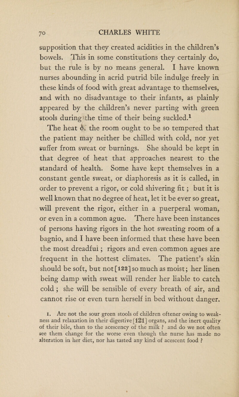 7° supposition that they created acidities in the children’s bowels. This in some constitutions they certainly do, but the rule is by no means general. I have known nurses abounding in acrid putrid bile indulge freely in these kinds of food with great advantage to themselves, and with no disadvantage to their infants, as plainly appeared by the children’s never parting with green stools during the time of their being suckled.1 The heat <Sh the room ought to be so tempered that the patient may neither be chilled with cold, nor yet suffer from sweat or burnings. She should be kept in that degree of heat that approaches nearest to the standard of health. Some have kept themselves in a constant gentle sweat, or diaphoresis as it is called, in order to prevent a rigor, or cold shivering fit ; but it is well known that no degree of heat, let it be ever so great, will prevent the rigor, either in a puerperal woman, or even in a common ague. There have been instances of persons having rigors in the hot sweating room of a bagnio, and I have been informed that these have been the most dreadful; rigors and even common agues are frequent in the hottest climates. The patient’s skin should be soft, but not [122] so much as moist; her linen being damp with sweat will render her liable to catch cold ; she will be sensible of every breath of air, and cannot rise or even turn herself in bed without danger. I. Are not the sour green stools of children oftener owing to weak¬ ness and relaxation in their digestive f 121] organs, and the inert quality of their bile, than to the acescency of the milk ? and do we not often see them change for the worse even though the nurse has made no alteration in her diet, nor has tasted any kind of acescent food ?