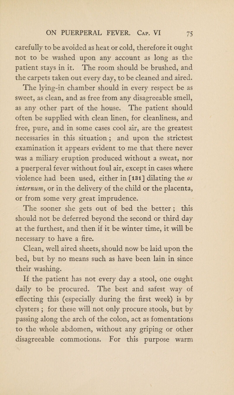 carefully to be avoided as heat or cold, therefore it ought not to be washed upon any account as long as the patient stays in it. The room should be brushed, and the carpets taken out every day, to be cleaned and aired. The lying-in chamber should in every respect be as sweet, as clean, and as free from any disagreeable smell, as any other part of the house. The patient should often be supplied with clean linen, for cleanliness, and free, pure, and in some cases cool air, are the greatest necessaries in this situation ; and upon the strictest examination it appears evident to me that there never was a miliary eruption produced without a sweat, nor a puerperal fever without foul air, except in cases where violence had been used, either in [131] dilating the os internum, or in the delivery of the child or the placenta, or from some very great imprudence. The sooner she gets out of bed the better ; this should not be deferred beyond the second or third day at the furthest, and then if it be winter time, it will be necessary to have a fire. Clean, well aired sheets, should now be laid upon the bed, but by no means such as have been lain in since their washing. If the patient has not every day a stool, one ought daily to be procured. The best and safest way of effecting this (especially during the first week) is by clysters; for these will not only procure stools, but by passing along the arch of the colon, act as fomentations to the whole abdomen, without any griping or other disagreeable commotions. For this purpose warm