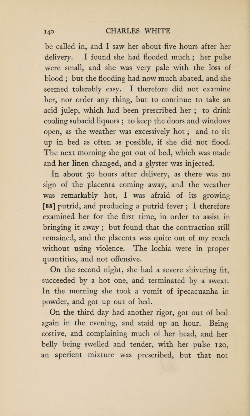 14° be called in, and I saw her about five hours after her delivery. I found she had flooded much ; her pulse were small, and she was very pale with the loss of blood ; but the flooding had now much abated, and she seemed tolerably easy. I therefore did not examine her, nor order any thing, but to continue to take an acid julep, which had been prescribed her ; to drink cooling subacid liquors ; to keep the doors and windows open, as the weather was excessively hot ; and to sit up in bed as often as possible, if she did not flood. The next morning she got out of bed, which was made and her linen changed, and a glyster was injected. In about 30 hours after delivery, as there was no sign of the placenta coming away, and the weather was remarkably hot, I was afraid of its growing [85] putrid, and producing a putrid fever ; I therefore examined her for the first time, in order to assist in bringing it away ; but found that the contraction still remained, and the placenta was quite out of my reach without using violence. The lochia were in proper quantities, and not offensive. On the second night, she had a severe shivering fit, succeeded by a hot one, and terminated by a sweat. In the morning she took a vomit of ipecacuanha in powder, and got up out of bed. On the third day had another rigor, got out of bed again in the evening, and staid up an hour. Being costive, and complaining much of her head, and her belly being swelled and tender, with her pulse 120, an aperient mixture was prescribed, but that not