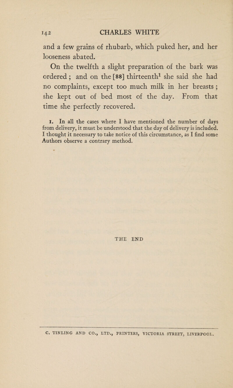 H2 and a few grains of rhubarb, which puked her, and her looseness abated. On the twelfth a slight preparation of the bark was ordered ; and on the [88] thirteenth1 she said she had no complaints, except too much milk in her breasts; she kept out of bed most of the dap. From that time she perfectly recovered. I. In all the cases where I have mentioned the number of days from delivery, it must be understood that the day of delivery is included. I thought it necessary to take notice of this circumstance, as I find some Authors observe a contrary method. THE END C. TINLING AND CO., LTD., PRINTERS, VICTORIA STREET, LIVERPOOL.