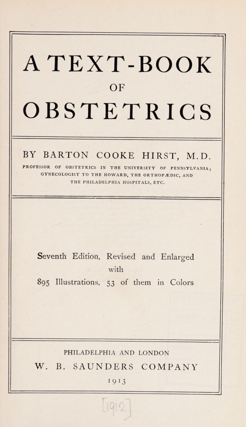 ATEXT-BOOK OF OBSTETRICS BY BARTON COOKE HIRST, M.D. PROFESSOR OF OBSTETRICS IN THE UNIVERSITY OF PENNSYLVANIA; GYNECOLOGIST TO THE HOWARD, THE ORTHOPEDIC, AND THE PHILADELPHIA HOSPITALS, ETC. Seventh Edition, Revised and Enlarged with 895 Illustrations, 53 of them in Colors PHILADELPHIA AND LONDON V/. B. SAUNDERS COMPANY 1 9 13
