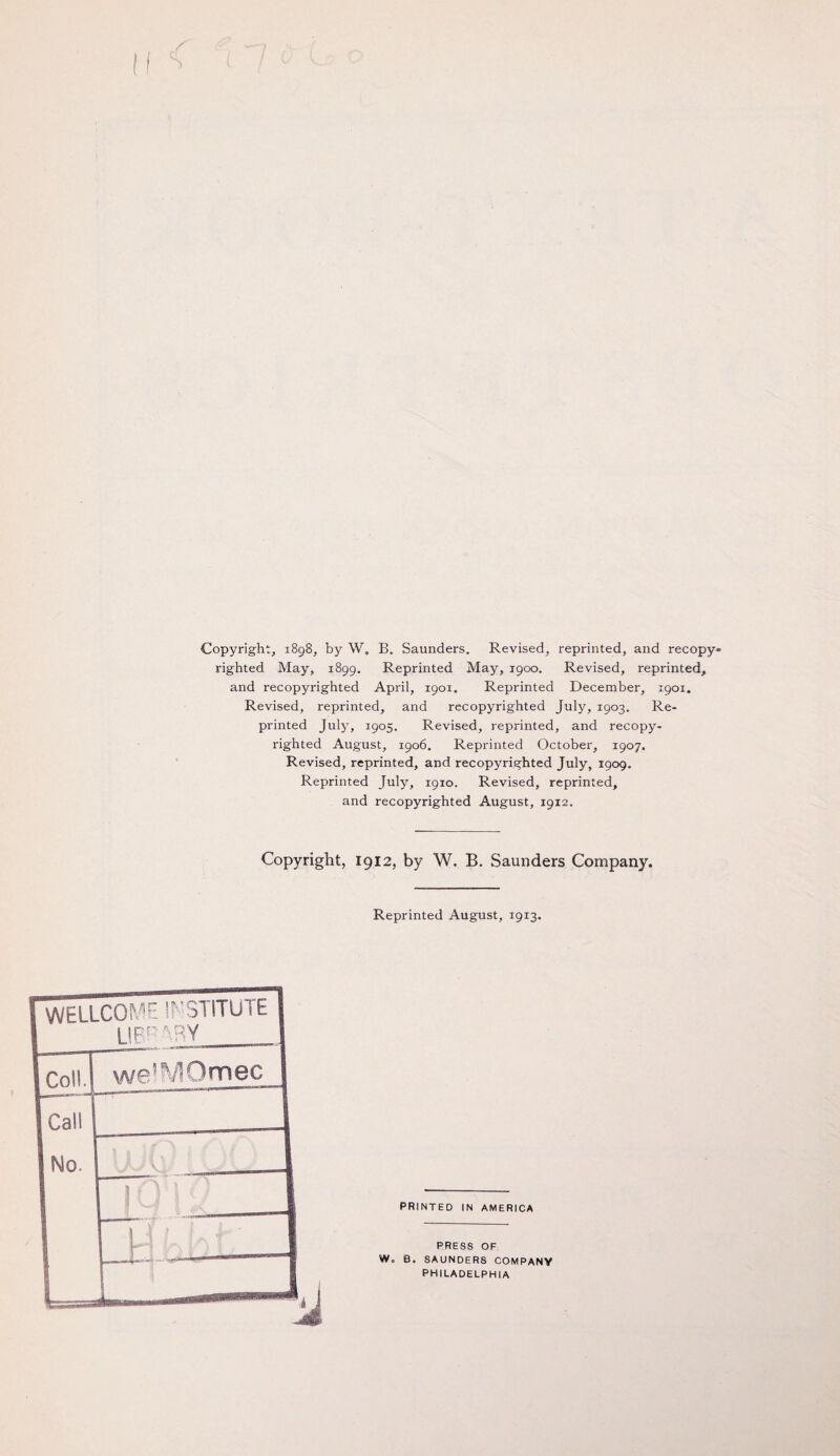 Copyright, 1898, by W. B. Saunders. Revised, reprinted, and recopy* righted May, 1899. Reprinted May, 1900. Revised, reprinted* and recopyrighted April, 1901. Reprinted December, 1901. Revised, reprinted, and recopyrighted July, 1903. Re¬ printed July, 1905. Revised, reprinted, and recopy¬ righted August, 1906. Reprinted October, 1907. Revised, reprinted, and recopyrighted July, 1909. Reprinted July, 1910. Revised, reprinted, and recopyrighted August, 1912. Copyright, 1912, by W. B. Saunders Company. Reprinted August, 1913. WELLCOME INSTITUTE LIBRARY A PRINTED IN AMERICA PRESS OF W. B. SAUNDERS COMPANY PHILADELPHIA