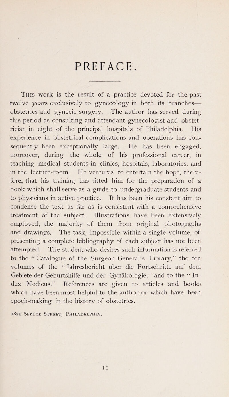 PREFACE. This work is the result of a practice devoted for the past twelve years exclusively to gynecology in both its branches—* obstetrics and gynecic surgery. The author has served during this period as consulting and attendant gynecologist and obstet¬ rician in eight of the principal hospitals of Philadelphia. His experience in obstetrical complications and operations has con¬ sequently been exceptionally large. He has been engaged, moreover, during the whole of his professional career, in teaching medical students in clinics, hospitals, laboratories, and in the lecture-room. He ventures to entertain the hope, there¬ fore, that his training has fitted him for the preparation of a book which shall serve as a guide to undergraduate students and to physicians in active practice. It has been his constant aim to condense the text as far as is consistent with a comprehensive treatment of the subject. Illustrations have been extensively employed, the majority of them from original photographs and drawings. The task, impossible within a single volume, of presenting a complete bibliography of each subject has not been attempted. The student who desires such information is referred to the “ Catalogue of the Surgeon-General’s Library,” the ten volumes of the “ Jahresbericht uber die Fortschritte auf dem Gebiete der Geburtshilfe und der Gynakologie,” and to the “ In¬ dex Medicus.” References are given to articles and books which have been most helpful to the author or which have been epoch-making in the history of obstetrics. 1821 Spruce Street, Philadelphia.