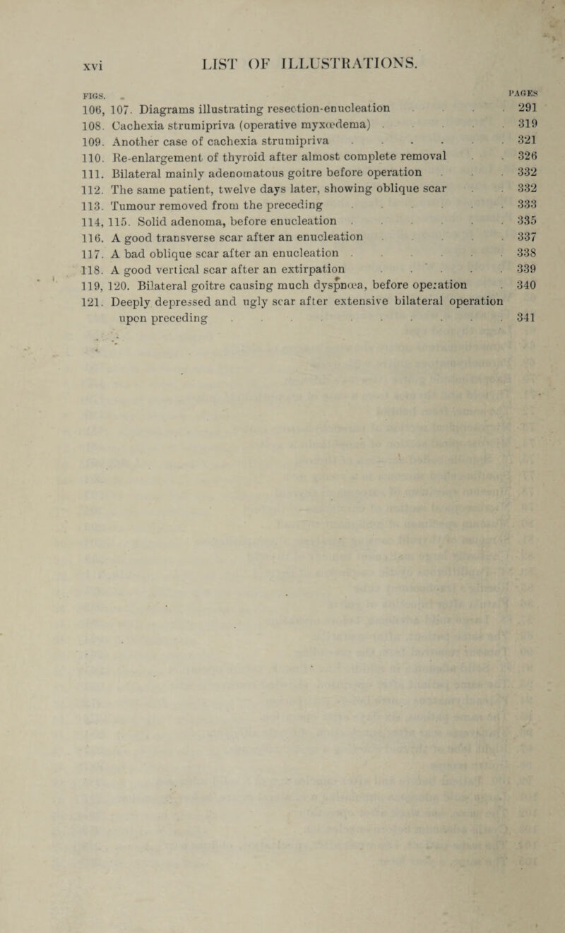 I FIGS. . PAGES 106,107. Diagrams illustrating resection-enucleation 291 108. Cachexia strumipriva (operative myxiedema).319 109. Another case of cachexia strumipriva.321 110. Re-enlargement of thyroid after almost complete removal 326 111. Bilateral mainly adenomatous goitre before operation 332 112. The same patient, twelve days later, showing oblique scar 332 113. Tumour removed from the preceding ...... 333 114. 115. Solid adenoma, before enucleation ..... 335 116. A good transverse scar after an enucleation .... 337 117. A bad oblique scar after an enucleation ...... 338 118. A good vertical scar after an extirpation ..... 339 119,120. Bilateral goitre causing much dyspnoea, before operation 340 121. Deeply depressed and ugly scar after extensive bilateral operation upon preceding .......... 341