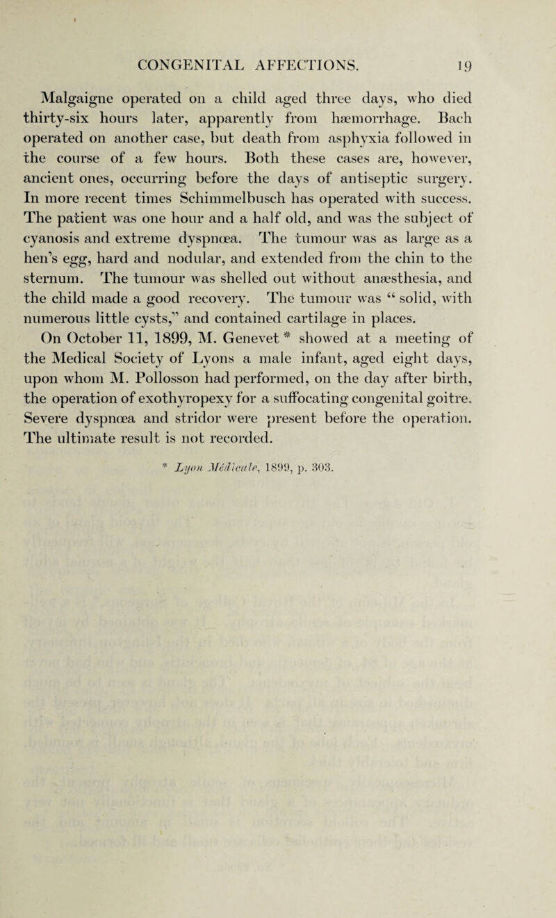 t CONGENITAL AFFECTIONS. 19 Malgaigne operated on a child aged three days, who died thirty-six hours later, apparently from haemorrhage. Bach operated on another case, but death from asphyxia followed in the course of a few hours. Both these cases are, however, ancient ones, occurring before the days of antiseptic surgery. In more recent times Schimmelbusch has operated with success. The patient was one hour and a half old, and was the subject of cyanosis and extreme dyspnoea. The tumour was as large as a heiTs egg, hard and nodular, and extended from the chin to the sternum. The tumour was shelled out without anaesthesia, and the child made a good recovery. The tumour was “ solid, with numerous little cysts,” and contained cartilage in places. On October 11, 1899, M. Genevet * showed at a meeting of the Medical Society of Lyons a male infant, aged eight days, upon whom M. Pollosson had performed, on the day after birth, the operation of exothyropexy for a suffocating congenital goitre. Severe dyspnoea and stridor were present before the operation. The ultimate result is not recorded. * Ltjoti Medicate, 1899, p. 303.