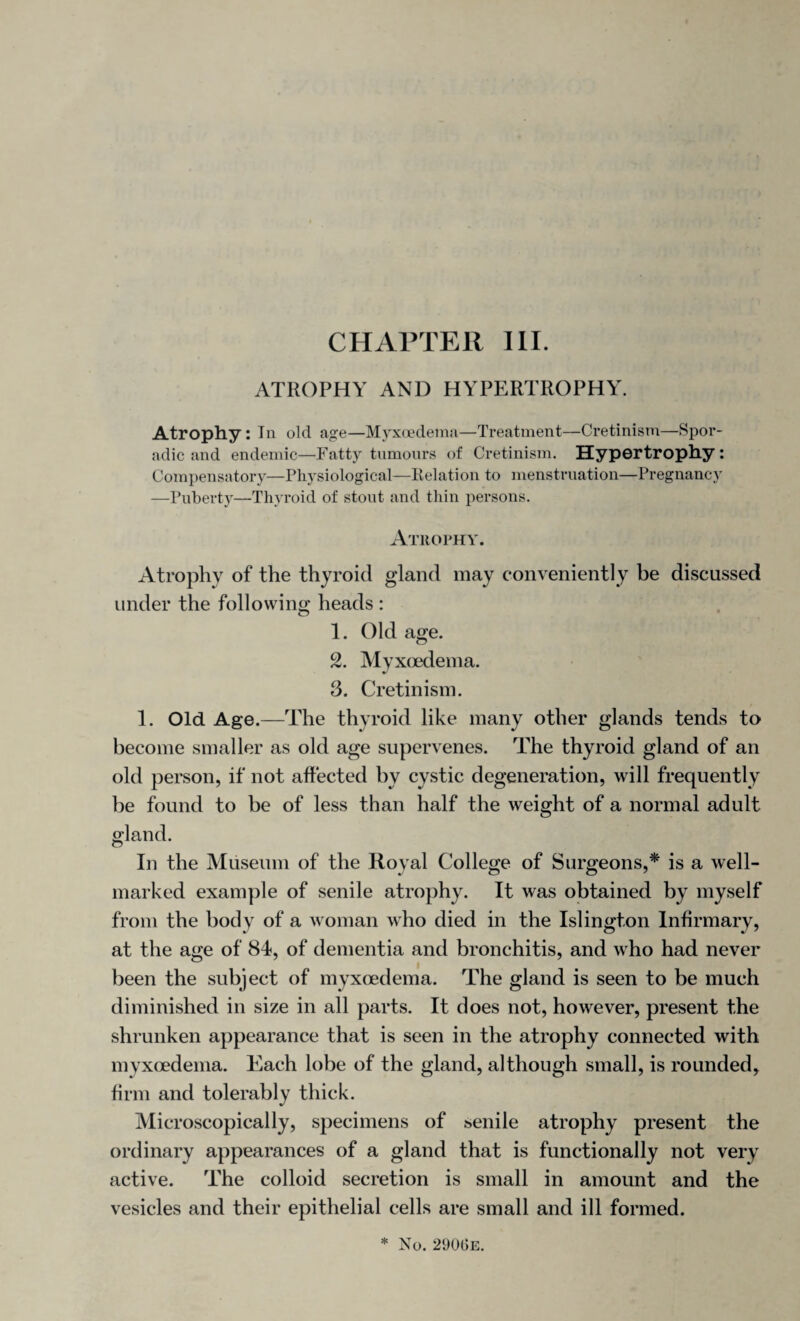 ATROPHY AND HYPERTROPHY. Atrophy: In old age—Myxoedema—Treatment—Cretinism—Spor¬ adic and endemic—Fatty tumours of Cretinism. Hypertrophy: Compensatory—Physiological—Relation to menstruation—Pregnancy —Puberty—Thyroid of stout and thin persons. Atrophy. Atrophy of the thyroid gland may conveniently be discussed under the following heads : 1. Old age. 2. Myxoedema. 3. Cretinism. 1. Old Age.—The thyroid like many other glands tends to become smaller as old age supervenes. The thyroid gland of an old person, if not affected by cystic degeneration, will frequently be found to be of less than half the weight of a normal adult gland. In the Museum of the Royal College of Surgeons,* is a well- marked example of senile atrophy. It was obtained by myself from the body of a woman who died in the Islington Infirmary, at the age of 84, of dementia and bronchitis, and who had never been the subject of myxoedema. The gland is seen to be much diminished in size in all parts. It does not, however, present the shrunken appearance that is seen in the atrophy connected with myxoedema. Each lobe of the gland, although small, is rounded, firm and tolerably thick. Microscopically, specimens of senile atrophy present the ordinary appearances of a gland that is functionally not very active. The colloid secretion is small in amount and the vesicles and their epithelial cells are small and ill formed.