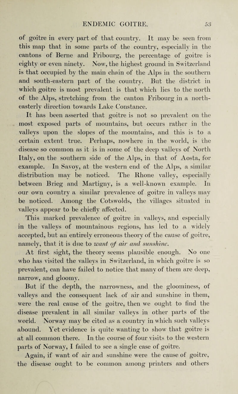 of goitre in every part of that country. It may be seen from this map that in some parts of the country, especially in the cantons of Berne and Fribourg, the percentage of goitre is eighty or even ninety. Now, the highest ground in Switzerland is that occupied by the main chain of the Alps in the southern and south-eastern part of the country. But the district in which goitre is most prevalent is that which lies to the north of the Alps, stretching from the canton Fribourg in a north¬ easterly direction towards Lake Constance. It has been asserted that goitre is not so prevalent on the most exposed parts of mountains, but occurs rather in the valleys upon the slopes of the mountains, and this is to a certain extent true. Perhaps, nowhere in the world, is the disease so common as it is in some of the deep valleys of North Italy, on the southern side of the Alps, in that of Aosta, for example. In Savoy, at the western end of the Alps, a similar distribution may be noticed. The Rhone valley, especially between Brieg and Martigny, is a well-known example. In our own country a similar prevalence of goitre in valleys may be noticed. Among the Cotswolds, the villages situated in valleys appear to be chiefly affected. This marked prevalence of goitre in valleys, and especially in the valleys of mountainous regions, has led to a widely accepted, but an entirely erroneous theory of the cause of goitre, namely, that it is due to want of air and sunshine. At first sight, the theory seems plausible enough. No one who has visited the valleys in Switzerland, in which goitre is so prevalent, can have failed to notice that many of them are deep, narrow, and gloomy. But if the depth, the narrowness, and the gloominess, of valleys and the consequent lack of air and sunshine in them, were the real cause of the goitre, then we ought to find the disease prevalent in all similar valleys in other parts of the world. Norway may be cited as a country in which such valleys abound. Yet evidence is quite wanting to show that goitre is at all common there. In the course of four visits to the western parts of Norway, I failed to see a single case of goitre. Again, if want of air and sunshine were the cause of goitre, the disease ought to be common among printers and others